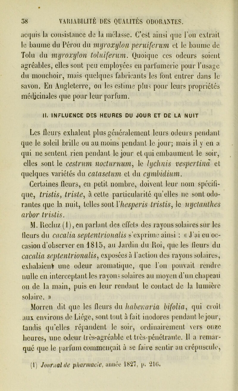 actjuis la consistance de la mélasse. C’est ainsi que l'on extrait le baume du Pérou du mijroxylon -peruiferum et le baume de Tolu du mijroxylon toluiferum. Quoique ces odeurs soient agréables, elles sont peu employées en parfumerie pour l’usage du mouchoir, mais quelques fabricants les font entrer dans le savon. En Angleterre, on les estime plus pour leurs propriétés médicinales que pour leur parfum. II. INFLUENCE DES HEURES DU JOUR ET DE LA NUIT Les fleurs exhalent plus généralement leurs odeurs pendant que le soleil brille ou au moins pendant le jour; mais il y en a qui ne sentent rien pendant le jour et qui embaument le soir, elles sont le cestrum nocturnum, le lychnis vespertind et quelques variétés du catasetum et du cymbidium. Certaines fleurs, en petit nombre, doivent leur nom spécifi- que, tristis, triste, à cette particularité qu’elles ne sont odo- rantes que la nuit, telles sont Yhesperis tristis, le nyctanthes arbor tristis. M. Recluz (I), en parlant des effets des rayons solaires sur les fleurs du cacalia septentrionalis s’exprime ainsi : « J’ai eu oc- casion d’observer en 1815, an Jardin du Roi, que les fleurs du cacalia septentrionalis, exposées à l’action des rayons solaires, exhalaient une odeur aromatique, que l’on pouvait rendre nulle en interceptant les rayons solaires au moyen d’un chapeau ou de la main, puis en leur rendant le contact de la lumière solaire. » Morren dit que les fleurs du habenaria bifolia, qui croit aux environs de Liège, sont tout à fait inodores pendant le jour, tandis qu’elles répandent le soir, ordinairement vers onze heures, une odeur très-agréable et très-pénétrante. 11 a remar- qué i[uc le parfum commençait à se faire sentir au crépuscule, (1) Journal de pharmacie, année 1827, p. '210.