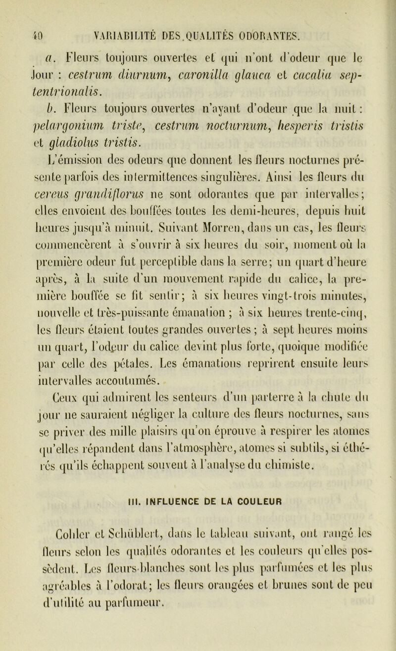 a. Fleurs toujours ouvertes et qui n’out d’odeur que le Jour : cestrum diurniim, caronilla glauca et cucalia sep- tentrionalis. b. Fleurs toujours ouvertes n’ayaut d’odeur que la nuit : pélargonium triste, cestrum nocturnum, liesperis tristis et gladiolus tristis. L’émission des odeurs que donnent les fleurs nocturnes pré- sente parfois des intermittences singulières. Ainsi les fleurs du cereus grandiflorus ne sont odorantes que par intervalles; elles envoient des bouffées toutes les demi-heures, depuis huit heures jusqu’à minuit. Suivant Morren, dans un cas, les fleurs commencèrent à s’ouvrir à six heures du soir, moment où la première odeur fut perceptible dans la serre; un quart d’heure après, à la suite d’un mouvement rapide du calice, la pre- mière bouffée se lit sentir; à six heures vingt-trois minutes, nouvelle et très-puissante émanation ; à six heures trente-cinq, les fleurs étaient toutes grandes ouvertes ; à sept heures moins un quart, l’odpur du calice devint plus forte, quoique modifiée par celle des pétales. Les émanations reprirent ensuite leurs intervalles accoutumés. Ceux qui admirent les senteurs d’un parterre à la chute du jour 11e sauraient négliger la culture des fleurs nocturnes, sans se priver des mille plaisirs qu’on éprouve à respirer les atomes qu’elles répandent dans l’atmosphère, atomes si subtils, si étlié- rés qu’ils échappent souvent à l’analyse du chimiste. III. INFLUENCE DE LA COULEUR Collier et Schüblert, dans le tableau suivant, ont rangé les fleurs selon les qualités odorantes et les couleurs qu'elles pos- sèdent. Les fleurs blanches sont les plus parfumées et les plus agréables à l’odorat; les fleurs orangées et brunes sont de peu d’utilité au parfumeur.