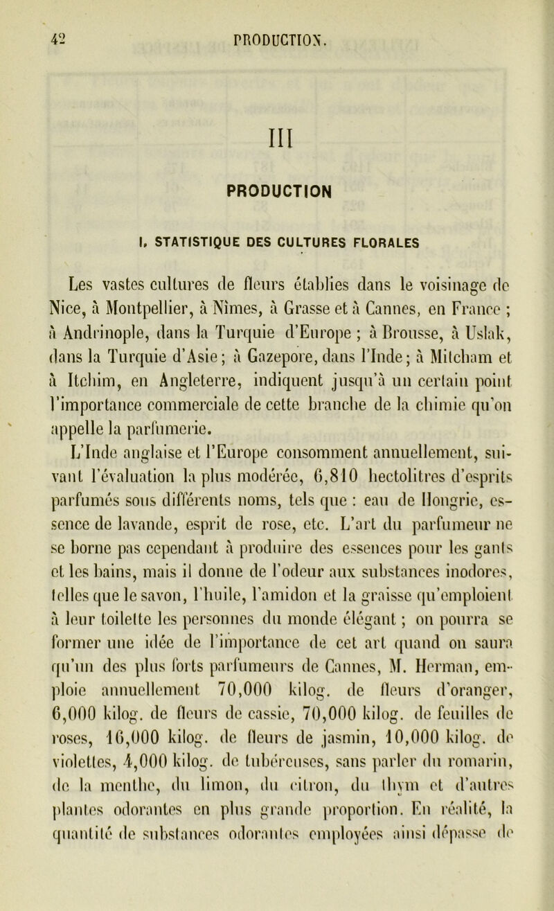 III PRODUCTION I, STATISTIQUE DES CULTURES FLORALES Les vastes cultures de fleurs établies dans le voisinage de Nice, à Montpellier, à Nîmes, à Grasse et à Cannes, en France ; a Andrinople, dans la Turquie d’Europe ; à Brousse, à Uslak, dans la Turquie d’Asie; à Gazepore, dans l’Inde; à Mitcliam et à Itchim, en Angleterre, indiquent jusqu’à un certain point l’importance commerciale de cette branche de la chimie qu’on appelle la parfumerie. L’Inde anglaise et l’Europe consomment annuellement, sui- vant l’évaluation la plus modérée, 0,810 hectolitres d’esprits parfumés sous différents noms, tels que : eau de Hongrie, es- sence de lavande, esprit de rose, etc. L’art du parfumeur ne se borne pas cependant à produire des essences pour les gants et les bains, mais il donne de l’odeur aux substances inodores, telles que le savon, l'huile, l’amidon et la graisse qu’emploient à leur toilette les personnes du monde élégant ; on pourra se former une idée de l’importance de cet art quand on saura qu’un des plus forts parfumeurs de Cannes, M. Herman, em- ploie annuellement 70,000 kilog. de Heurs d’oranger, 6,000 kilog. de fleurs de cassie, 70,000 kilog. de feuilles de roses, 16,000 kilog. de fleurs de jasmin, 10,000 kilog. de violettes, 4,000 kilog. de tubéreuses, sans parler du romarin, de la menthe, du limon, du citron, du thym et d’autres plantes odorantes en plus grande proportion. En réalité, la quantité de substances oiloranles employées ainsi dépasse de