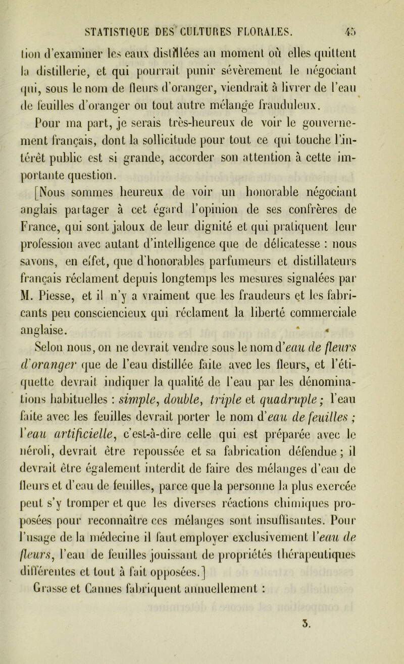 lion d’examiner les eaux distillées au moment où elles quittent la distillerie, et qui pourrait punir sévèrement le négociant qui, sous le nom de fleurs d’oranger, viendrait à livrer de l’eau de feuilles d’oranger ou tout autre mélange frauduleux. Pour ma part, je serais très-heureux de voir le gouverne- ment français, dont la sollicitude pour tout ce qui touche l’in- térêt public est si grande, accorder son attention à cette im- portante question. [Nous sommes heureux de voir un honorable négociant anglais partager à cet égard l’opinion de ses confrères de France, qui sont jaloux de leur dignité et qui pratiquent leur profession avec autant d’intelligence que de délicatesse : nous savons, en effet, que d’honorables parfumeurs et distillateurs français réclament depuis longtemps les mesures signalées par M. Piesse, et il n’y a vraiment que les fraudeurs et les fabri- cants peu consciencieux qui réclament la liberté commerciale anglaise. ‘ - Selon nous, on 11e devrait vendre sous le nonuYeau de fleurs d'oranger que de l’eau distillée faite avec les fleurs, et l’éti- quette devrait indiquer la qualité de l’eau par les dénomina- tions habituelles : simple, double, triple et quadruple ; l’eau faite avec les feuilles devrait porter le nom d'eau de feuilles ; Veau artificielle, c’est-à-dire celle qui est préparée avec le néroli, devrait être repoussée et sa fabrication défendue; il devrait être également interdit de faire des mélanges d’eau de Heurs et d’eau de feuilles, parce que la personne la plus exercée peut s’y tromper et que les diverses réactions chimiques pro- posées pour reconnaître ces mélanges sont insuffisantes. Pour l’usage de la médecine il faut employer exclusivement Veau de jleurs, l’eau de feuilles jouissant de propriétés thérapeutiques différentes et tout à fait opposées.] Grasse et Cannes fabriquent annuellement : 3.