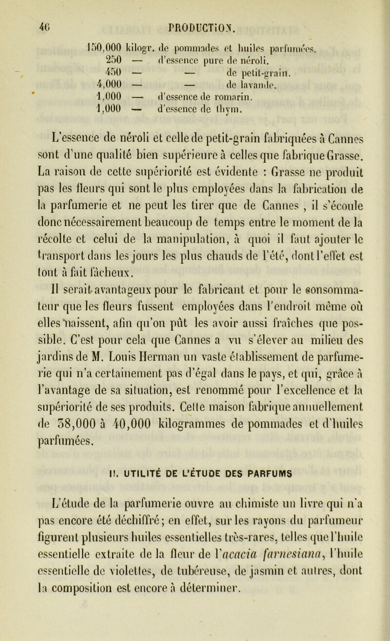 150,000 kilogr. <lo pommades et huiles parfumées. 250 — d’essence pure de néroli. ■450 — — de petit-grain. ■4,000 — — de lavande. 1,000 — d’essence de romarin. 1,000 — d’essence de thym. L’essence de néroli et celle de petit-grain fabriquées à Cannes sont d’une qualité bien supérieure à celles que fabrique Grasse. La raison de cette supériorité est évidente : Grasse ne produit pas les fleurs qui sont le plus employées dans la fabrication de la parfumerie et ne peut les tirer que de Cannes , il s’écoule donc nécessairement beaucoup de temps entre le moment de la récolte et celui de la manipulation, à quoi il faut ajouter le transport dans les jours les plus chauds de l’été, dont l’effet est tout à fait fâcheux. Il serait avantageux pour le fabricant et pour le eonsomma- teur que les fleurs fussent employées dans l’endroit même où elles naissent, afin qu’on pût les avoir aussi fraîches que pos- sible. C’est pour cela que Cannes a vu s’élever au milieu des jardins de M. Louis Herman un vaste établissement de parfume- rie qui n’a certainement pas d’égal dans le pays, et qui, grâce à l’avantage de sa situation, est renommé pour l’excellence et la supériorité de ses produits. Celle maison fabrique annuellement de 58,000 à 40,000 kilogrammes de pommades et d’huiles parfumées. I!. UTILITÉ DE L’ÉTUDE DES PARFUMS L’étude de la parfumerie ouvre au chimiste un livre qui n’a pas encore été déchiffré; en effet, sur les rayons du parfumeur figurent plusieurs huiles essentielles très-rares, telles que l’huile essentielle extraite de la fleur de Y acacia farnesianct, l’huile essentielle de violettes, de tubéreuse, de jasmin cl autres, dont la composition est encore à déterminer.