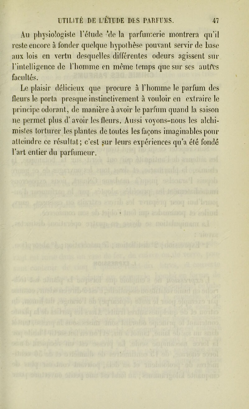 Au physiologiste l’élude Vie la parfumerie montrera qu’il reste encore à fonder quelque hypothèse pouvant servir de base aux lois en vertu desquelles différentes odeurs agissent sur l’intelligence de l’homme en même temps que sur ses autres facultés. Le plaisir délicieux que procure à l’homme le parfum des fleurs le porta presque instinctivement à vouloir en extraire le principe odorant, de manière à avoir le parfum quand la saison ne permet plus d’avoir les fleurs. Aussi voyons-nous les alchi- mistes torturer les plantes de toutes les façons imaginables pour atteindre ce résultat; c’est gur leurs expériences qu’a été fondé l’art entier du parfumeur.