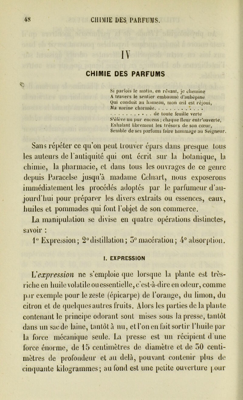 IY CHIMIE DES PARFUMS Si parfois le matin, en rêvant, je chemine A travers le sentier embaumé d’aubépine Qui conduit au hameau, mon œil est réjoui, Ma narine charmée * . . . de toute iéuille verte S’élève un pur encens ; chaque lleur entr’ouverle, Exhalant librement les trésors de son cœur, Semble de ses parfums faire hommage au Seigneur. Sans répéter ce qu’on peut trouver épars dans presque Ions les auteurs de l’antiquité qui ont écrit sur la botanique, la chimie, la pharmacie, et dans tous les ouvrages de ce genre depuis Paracelse jusqu’à madame Celnart, nous exposerons immédiatement les procédés adoptés par le parfumeur d’au- jourd’hui pour préparer les divers extraits ou essences, eaux, huiles et pommades qui font l’objet de son commerce. La manipulation se divise en quatre opérations distinctes, savoir : 1° Expression; 2° distillation; 5° macération ; 4° absorption. I. EXPRESSION L'expression ne s’emploie que lorsque la plante est très- riche en huile volatile ou essentielle, c’est-à-dire en odeur, comme par exemple pour le zeste (épicarpe) de l’orange, du limon, du citron et de quelques autres fruits. Alors les parties de la plante contenant le principe odorant sont mises sous la presse, tantôt dans un sacde laine, tantôt à nu, et l’on en fait sortir l’huile par la force mécanique seule. La presse est un récipient d'une force énorme, de 15 centimètres de diamètre et de 50 centi- mètres de profondeur et au delà, pouvant contenir plus de cinquante kilogrammes; au fond est une petite ouverture | our