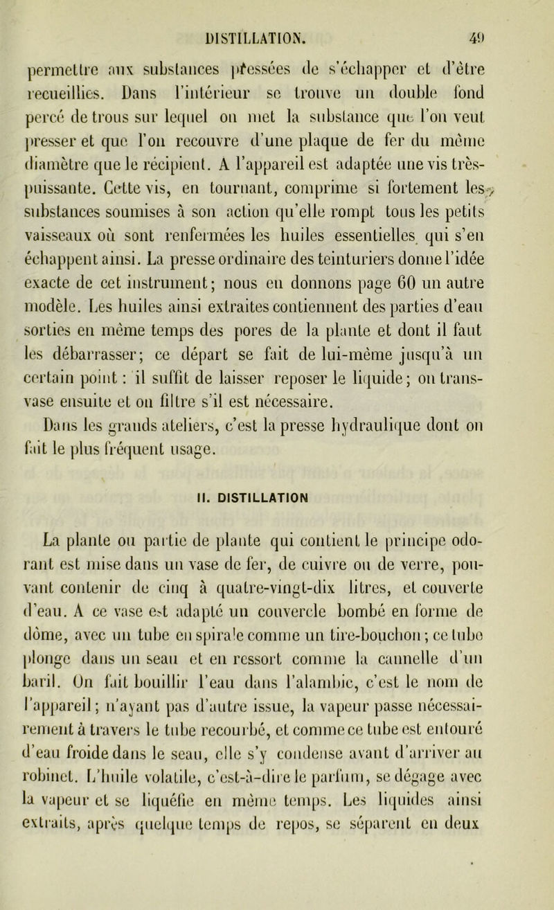 permettre aux substances pressées de s’échapper cl d’être recueillies. Dans l’intérieur se trouve un double fond percé de trous sur lequel on met la substance que l’on veut presser et que l’on recouvre d’une plaque de fer du même diamètre que le récipient. A l’appareil est adaptée une vis très- puissante. Cette vis, en tournant, comprime si fortement les> substances soumises à son action qu elle rompt tous les petits vaisseaux où sont renfermées les huiles essentielles qui s’eu échappent ainsi. La presse ordinaire des teinturiers donne l’idée exacte de cet instrument; nous eu donnons page 60 un autre modèle. Les huiles ainsi extraites contiennent des parties d’eau sorties en même temps des [tores de la plante et dont il faut les débarrasser; ce départ se fait de lui-même jusqu’à un certain point : il suffit de laisser reposer le liquide; on trans- vase ensuite et on filtre s’il est nécessaire. Dans les grands ateliers, c’est la presse hydraulique dont on fait le plus fréquent usage. II. DISTILLATION La plante ou partie de [liante qui contient le principe odo- rant est mise dans un vase de fer, de cuivre ou de verre, pou- vant contenir de cinq à quatre-vingt-dix litres, et couverte d’eau. A ce vase e?t adapté un couvercle bombé en forme de dôme, avec un tube en spirale comme un tire-bouchon ; ce tube plonge dans un seau et en ressort comme la cannelle d’un baril. On fait bouillir l’eau dans l’alambic, c’est le nom de l’appareil ; n’ayant pas d’autre issue, la vapeur passe nécessai- rement à travers le tube recourbé, et connue ce tube est entouré d’eau froide dans le seau, elle s’y condense avant d’arriver au robinet. L’huile volatile, c’est-à-dire le parfum, se dégage avec la vapeur et se liquéfie eu même temps. Les liquides ainsi extraits, après quelque temps de repos, se séparent en deux