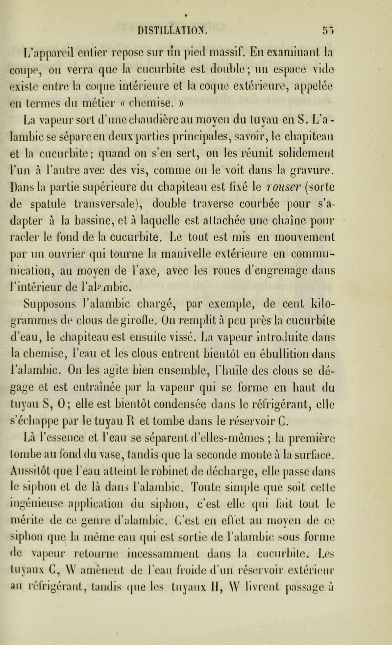 L’appareil entier repose sur un pied massif. En examinant la coupe, on verra que la cucurbite est double; un espace vide existe entre la coque intérieure et la coque extérieure, appelée en termes du métier « chemise. » La vapeur sort d’une chaudière au moyen du tuyau en S. L’a- lambic se sépare en deux parties principales, savoir, le chapiteau et la cucurbite; quand on s’en sert, on les réunit solidement l’un à l’autre avec des vis, comme on le voit dans la gravure. Dans la partie supérieure du chapiteau est fixé le rouser (sorte de spatule transversale), double traverse courbée pour s’a- dapter à la bassine, et à laquelle est attachée une chaîne pour racler le fond de la cucurbite. Le tout est mis en mouvement par un ouvrier qui tourne la manivelle extérieure en commu- nication, au moyen de l’axe, avec les roues d’engrenage dans l’intérieur de l’akmbic. Supposons J'alambic chargé, par exemple, de cent kilo- grammes de clous de girolle. On remplit à peu près la cucurbite d’eau, le chapiteau est ensuite vissé. La vapeur introduite dans la chemise, l’eau et les clous entrent bientôt en ébullition dans l’alambic. On les agite bien ensemble, l’huile des clous se dé- gage et est entraînée par la vapeur qui se forme en haut du tuyau S, 0; elle est bientôt condensée dans le réfrigérant, elle s’échappe par le tuyau R et tombe dans le réservoir C. Là l’essence et l’eau se séparent d’elles-mêmes ; la première tombe au fond du vase, tandis que la seconde monte à la surface. Aussitôt que l’eau atteint le robinet de décharge, elle passe dans le siphon el de là dans l’alambic. Toute simple que soit cette ingénieuse application du siphon, c’est elle qui fait tout le mérite de ce genre d’alambic. C’est en effet au moyen de ce siphon que la même eau qui est sortie de l'alambic sous forme de vapeur retourne incessamment dans la cucurbite. Les tuyaux C, AV amènent de l’eau froide d’un réservoir extérieur au réfrigérant, tandis que les tuyaux II, \\^ livrent passage à