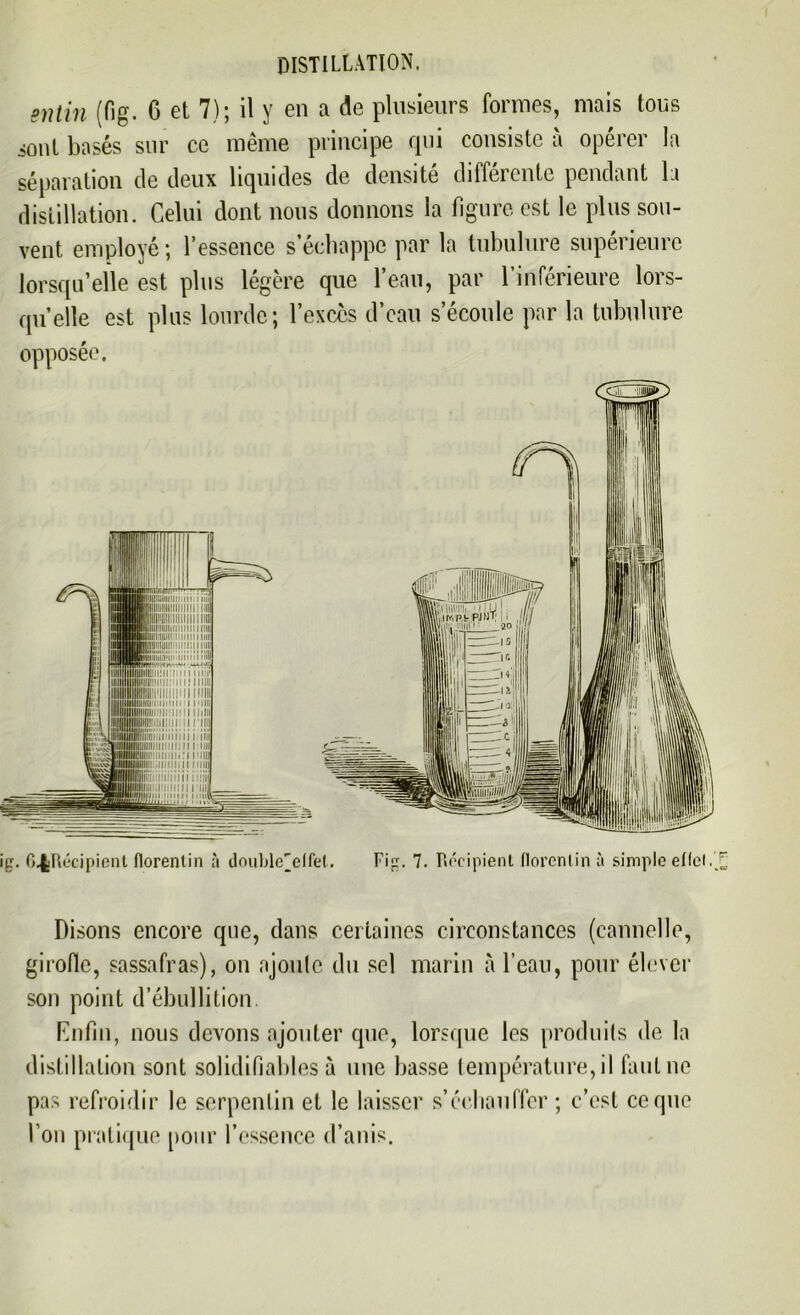 sntin (fig. 6 et 7); il y en a de plusieurs formes, mais tous sont basés sur ce même principe qui consiste à opérer la séparation de deux liquides de densité différente pendant la distillation. Celui dont nous donnons la figure est le plus sou- vent employé; l’essence s’échappe par la tubulure supérieure lorsqu’elle est plus légère que l’eau, par l’inférieure lors- qu’elle est plus lourde; l’excès d’eau s’écoule par la tubulure opposée. r# 6.|Récipient florentin à double'elfet. Fi<r. 7. Récipient florentin à simple eflet/ Disons encore que, dans certaines circonstances (cannelle, girolle, sassafras), on ajoute du sel marin à l’eau, pour élever son point d’ébullition. Enfin, nous devons ajouter que, lorsque les produits de la distillation sont solidifiables à une basse température, il faut ne pas refroidir le serpentin et le laisser s'échauffer ; c’est ce que l’on pratique [tour l’essence d’anis.