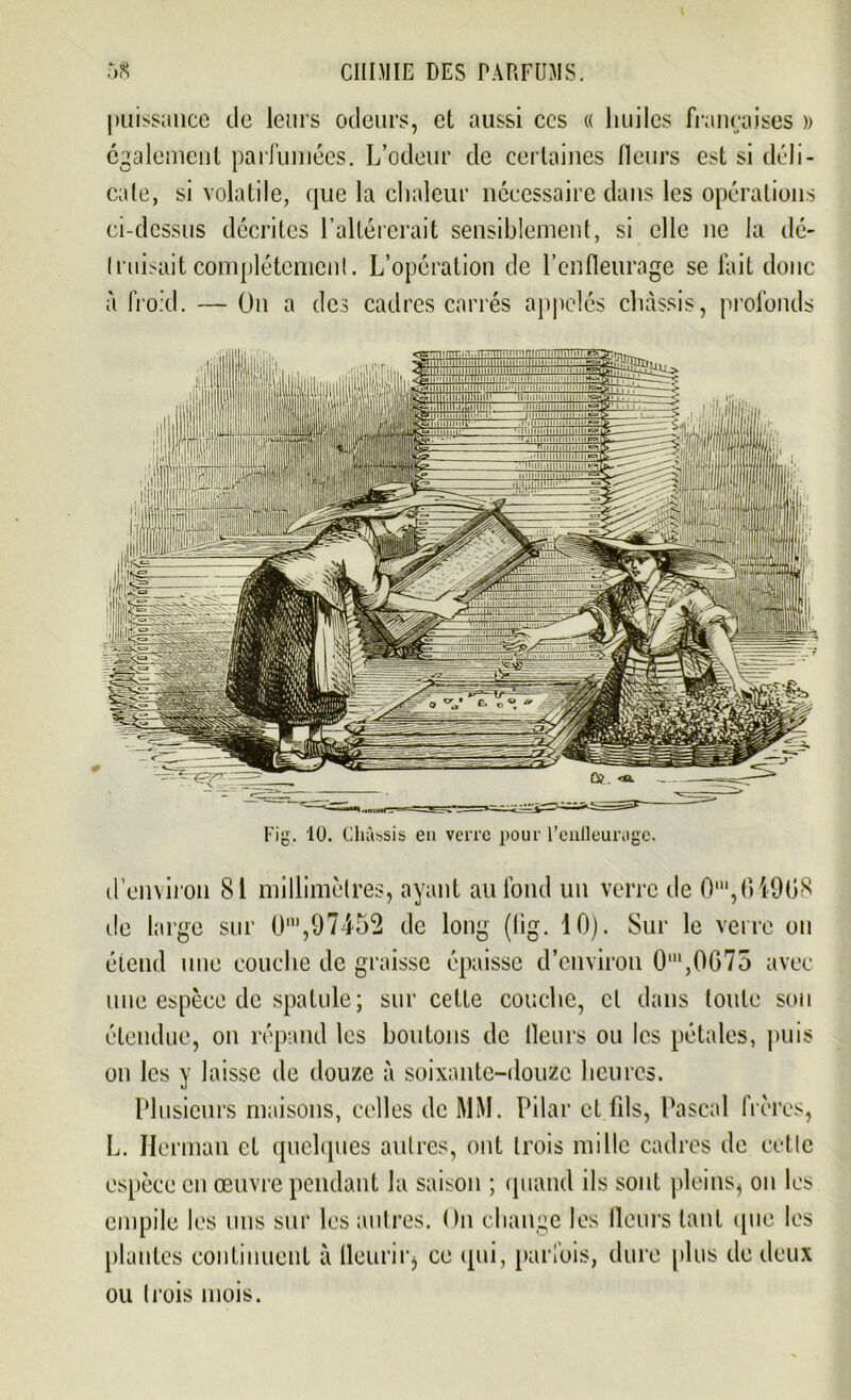 [iT.T^mnnmmnïïm 11 m 11111 n n i ' 1111111ii 11 11 ii n i> i n i » 11 ■ ~~ IlillIlM lllllill imip.'IIi mn -11 h. 11 m ii ' 1111 E=» ij Qui mmEtni • i'H|;'imi-i;i ftlhllillliiMi«ll!lll>lltlU|l>illir lill ■ Il   ■ puissance de leurs odeurs, et aussi ccs « huiles françaises » egalement parfumées. L’odeur de certaines fleurs est si déli- cate, si volatile, que la chaleur nécessaire dans les opérations ci-dessus décrites l’altérerait sensiblement, si elle ne la dé- (misait complètement. L’opération de l’enfleurage se lait donc à froid. — On a des cadres carrés appelés châssis, profonds d’environ 81 millimètres, ayant au fond un verre de 0m,04908 de large sur Ün',97452 de long (fig. 10). Sur le verre on étend une couche de graisse épaisse d’environ O111,0075 avec une espèce de spatule; sur cette couche, cl dans toute son étendue, on répand les boutons de Heurs ou les pétales, puis on les y laisse de douze à soixante-douze heures. Plusieurs maisons, celles de MM. Pilai* et fils, Pascal frères, L. Herman et quelques autres, ont trois mille cadres de cette espèce en œuvre pendant la saison ; quand ils sont pleins, on les empile les uns sur les autres. On change les fleurs tant (pie les plantes continuent à fleurir, ce qui, parfois, dure plus de deux ou trois mois. Fig. 10. Châssis en verre pour l’eulleuragc.