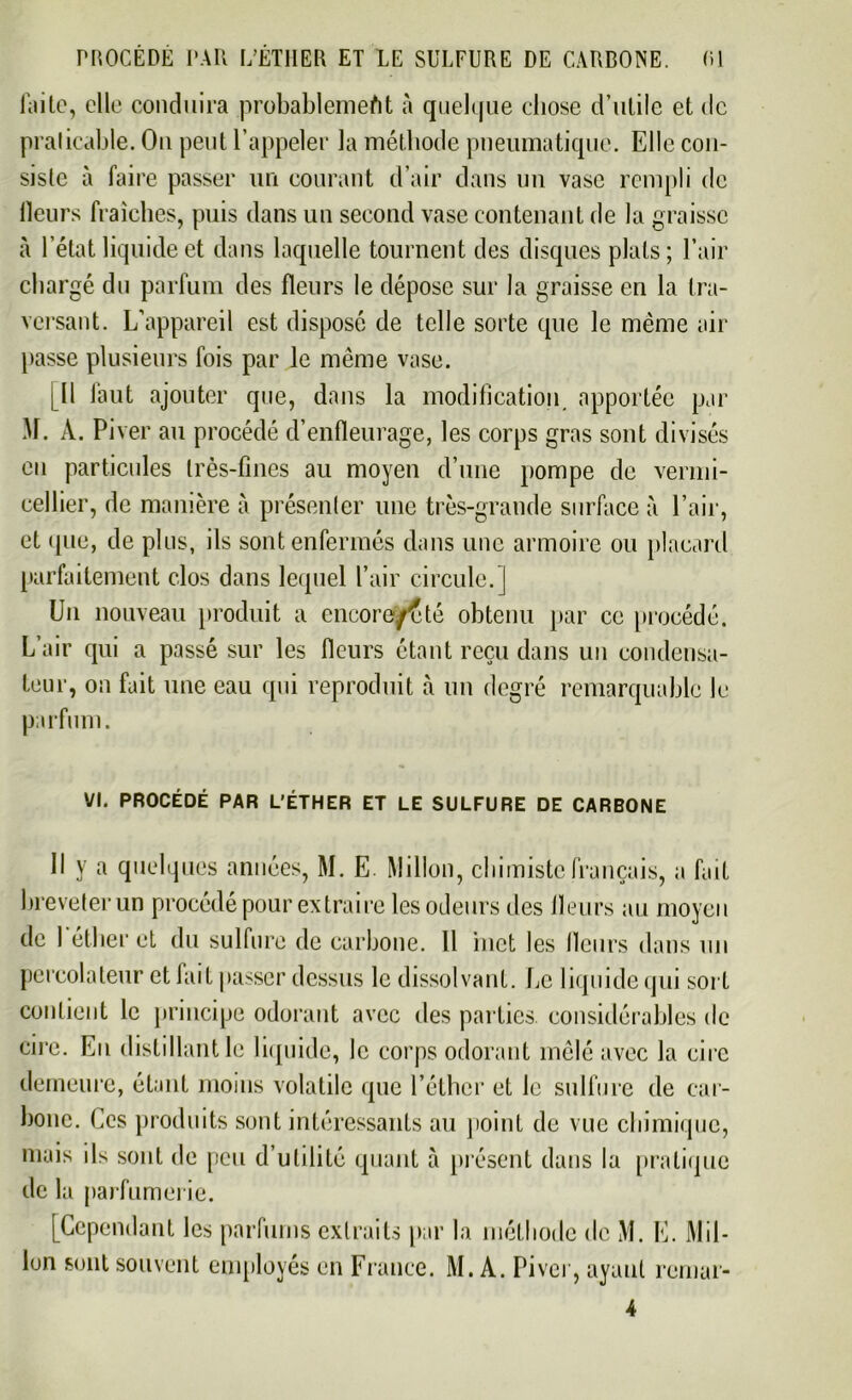 faite, elle conduira probablement à quelque chose d’utile et de praticable. On peut l’appeler la méthode pneumatique. Elle con- siste à faire passer un courant d’air dans un vase rempli de Heurs fraîches, puis dans un second vase contenant de la graisse à l’état liquide et dans laquelle tournent des disques plats; l’air chargé du parfum des fleurs le dépose sur la graisse en la tra- versant. L’appareil est disposé de telle sorte que le même air passe plusieurs fois par le même vase. fil faut ajouter que, dans la modification apportée par M. A. Pi ver au procédé d’enfleurage, les corps gras sont divisés en particules très-fines au moyen d’une pompe de vermi- cellier, de manière à présenter une très-grande surface à l’air, et que, de plus, ils sont enfermés dans une armoire ou placard parfaitement clos dans lequel l’air circule.] Un nouveau produit a encore/f té obtenu par ce procédé. L’air qui a passé sur les fleurs étant reçu dans un condensa- teur, on fait une eau qui reproduit à un degré remarquable le parfum. VI. PROCÉDÉ PAR L’ÉTHER ET LE SULFURE DE CARBONE 11 y a quelques années, M. E. Millon, chimiste français, a fait breveter un procédé pour extraire les odeurs des fleurs au moyen de l'éther et du sulfure de carbone. 11 inet les fleurs dans un percolateur et lait passer dessus le dissolvant. Le liquide qui sort contient le principe odorant avec des parties, considérables de cire. Eu distillant le liquide, le corps odorant mêlé avec la cire demeure, étant moins volatile que l’éther et le sulfure de car- bone. Ces produits sont intéressants au point de vue chimique, de la parfumerie. [Cependant les parfums extraits par la méthode de M. E. Mil- lon sont souvent employés en France. M. A. Pi ver, ayant remar-