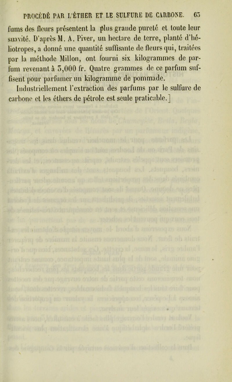 fums des fleurs présentent la plus grande pureté et toute leur suavité. D’après M. A. Piver, un hectare de terre, planté d’hé- liotropes, a donné une quantité suffisante de fleurs qui, traitées par la méthode Millon, ont fourni six kilogrammes de par- fum revenant à 5,000 fr. Quatre grammes de ce parfum suf- fisent pour parfumer un kilogramme de pommade. Industriellement l’extraction des parfums par le sulfure de carbone et les éthers de pétrole est seule praticable.]