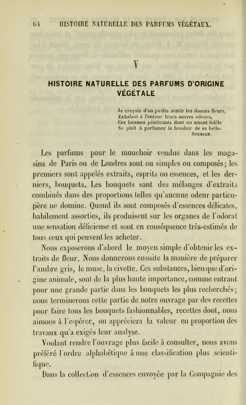 V HISTOIRE NATURELLE DES PARFUMS D’ORIGINE VÉGÉTALE Je croyais d’un jardin senlir les douces fleurs, Exhalant à l’entour leurs suaves odeurs, Ces baumes pénétrants dont un amant fidèle Se plaît à parfumer le boudoir de sa belle. SPENSER. Les parfums pour le mouchoir vendus dans les maga- sins de Paris ou de Londres sont ou simples ou composés; les premiers sont appelés extraits, esprits ou essences, et les der- niers, bouquets. Les bouquets sont des mélanges d’extraits combinés dans des proportions telles qu’aucune odeur particu- lière ne domine. Quand ils sont composés d’essences délicates, habilement assorties, ils produisent sur les organes de l’odorat une sensation délicieuse et sont en conséquence très-estimés de tous ceux qui peuvent les acheter. Nous exposerons d’abord le moyen simple d’obtenir les ex- traits de fleur. Nous donnerons ensuite la manière de préparer l’ambre gris, le musc, la civette. Ces substances, bien que d’ori- gine animale, sont de la plus haute importance, comme entrant pour une grande partie dans les bouquets les plus recherchés; nous terminerons celle partie de notre ouvrage par des recettes pour faire tous les bouquets fashionnables, recettes dont, nous aimons à l'espérer, on appréciera la valeur en proportion des travaux qu’a exigés leur analyse. Voulant rendre l’ouvrage plus facile à consulter, nous avons préféré l'ordre alphabétique à une classification plus scienti- fique. Dans la collection d’essences envoyée parla Compagnie des