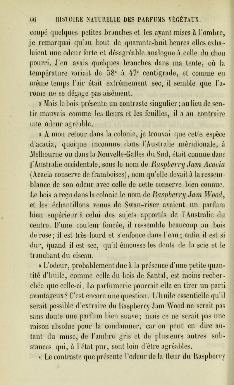 coupé quelques petites branches et les ayant mises à l’ombre, je remarquai qu’au bout de quarante-huit heures elles exha- laient une odeur forte et désagréable analogue à celle du chou pourri. J’cn avais quelques branches dans ma tente, où la température variait de 38° à 47° centigrade, et comme en même temps l’air était extrêmement sec, il semble que l’a- rome ne se dégage pas aisément. « Mais le bois présente un contraste singulier ; au lieu de sen- tir mauvais comme les Heurs et les feuilles, il a au contraire une odeur agréable. « A mon retour dans la colonie, je trouvai que cette espèce d’acacia, quoique inconnue dans l’Australie méridionale, à Melbourne ou dans la Nouvelle-Galles du Sud, était connue dans l’Australie occidentale, sous le nom de Raspbernj Jam Acacia (Acacia conserve de framboises), nom qu’elle devait à la ressem- blance de son odeur avec celle de cette conserve bien connue. Le bois a reçu dans la colonie le nom de Raspbernj Jam Wood, et les échantillons venus de Swan-river avaient un parfum bien supérieur à celui des sujets apportés de l’Australie du centre. D’une couleur foncée, il ressemble beaucoup au bois de rose; il est très-lourd et s’enfonce dans l’eau; enfin il est si dur, quand il est sec, cpi’il émousse les dents de la scie et le tranchant du ciseau. « L’odeur, probablement due à la présence d’une petite quan- tité d’huile, comme celle du bois de Santal, est moins recher- chée que celle-ci. La parfumerie pourrait-elle en tirer un parti avantageux? C’est encore une question. L’huile essentielle qu’il serait possible d’extraire du Raspberry Jam Wood ne serait pas sans doute une parfum bien suave; mais ce ne serait pas une raison absolue pour la condamner, car on peut en dire au- tant du musc, de l’ambre gris et de plusieurs autres sub- stances qui, à l’état pur, sont loin d’être agréables. « Le contraste que présente l’odeur de la fieur du Raspberry