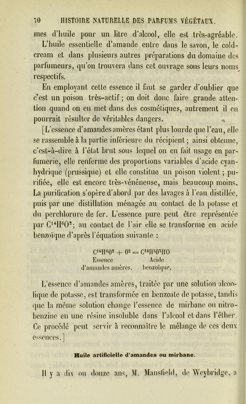 mes d’huile pour un litre d’alcool, elle est très-agréable. L’huile essentielle d’amande entre dans le savon, le cold- cream et dans plusieurs aulres préparations du domaine des parfumeurs, qu’on trouvera dans cet ouvrage sous leurs noms respectifs. En employant celte essence il faut se garder d’oublier que c’est un poison très-actif ; on doit donc faire grande atten- tion quand on en met dans des cosmétiques, autrement il en pourrait résulter de véritables dangers. [L’essence d’amandes amères étant plus lourde que l’eau, elle se rassemble à la partie inférieure du récipient ; ainsi obtenue, c’est-à-dire à l’état brut sous lequel on en fait usage en par- fumerie, elle renferme des proportions variables d’acide cyan- hydrique (prussique) et elle constitue un poison violent ; pu- rifiée, elle est encore très-vénéneuse, mais beaucoup moins. La purification s’opère d’abord par des lavages à l’eau distillée, puis par une distillation ménagée au contact de la potasse et du perchlorure de fer. L’essence pure peut être représentée par C14Hc02; au contact de l’air elle se transforme en acide benzoïque d’après l’équation suivante : C14H602 + O2 = Ci4H505IIO Essence Acide d'amandes amères. benzoïque. L’essence d’amandes amères, traitée par une solution alcoo- lique de potasse, est transformée en benzoate de potasse, tandis (pie la même solution change l’essence de mirbane ou nitro- benzine en une résine insoluble dans l’alcool et dans l’éther. Ce procédé peut servir à reconnaître le mélange de ces deux essences.] Huile artificielle d’amandes ou mirbane. Il y a dix ou douze ans, M. Mansfield, de Weybridge, a