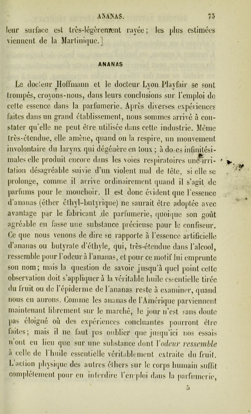 ANANAS. 75 leur surface est très-légèrement rayée ; les plus estimées viennent de la Martinique.] ANANAS Le docteur Hoffmann et le docteur Lyon Playfair se sont trompés, croyons-nous, dans leurs conclusions sur l’emploi de celte essence dans la parfumerie. Apres diverses expériences faites dans un grand établissement, nous sommes arrivé à con- stater qu’elle ne peut êlre utilisée dans cette industrie. Meme très-étendue, elle amène, quand on la respire, un mouvement involontaire du larynx qui dégénère en toux ; à do-cs infinitési- males elle produit encore dans les voies respiratoires une irri- tation désagréable suivie d’un violent mal de tète, si elle se prolonge, comme il arrive ordinairement quand il s’agit de parfums pour le mouchoir. 11 est donc évident que l’essence d’ananas (éther élhyl-bulyrique) ne saurait êlre adoptée avec avantage par le fabricant de parfumerie, quoique son goût agréable en fasse une substance précieuse pour le confiseur. Ce que nous venons de dire se rapporte à l’essence artificielle d’ananas ou butyrate d’éthyle, qui, très-étendue dans l’alcool, ressemble pour Codeur à l’ananas, et pour ce motif lui emprunte son nom; mais la question de savoir jusqu’à quel point celle observation doit s’appliquer à la véritable huile essentielle tirée du Iruit ou de 1 épiderme de l’ananas reste à examiner, quand nous en aurons. Comnie les ananas de l’Amérique parviennent maintenant librement sur le marché, le jour n’est sans doute pas éloigné où des expériences concluantes pourront être faites ; mais il ne tant pas oublier que jusqu’ici nos essais 11 ont eu lieu que sur une substance dont l'odeur ressemble a celle de 1 huile essentielle véritablement extraite du fruit. L action physique des autres éthers sur le corps humain suffit complètement pour en interdire l'emploi dans la parfumerie,