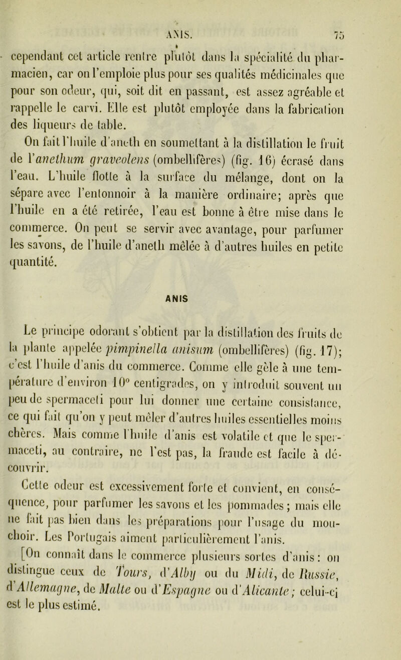 i cependant cet article renlre plutôt dans la spécialité du pliai- macien, car on l’emploie plus pour ses qualités médicinales que pour son odeur, qui, soit dit en passant, est assez agréable et rappelle le carvi. Elle est plutôt employée dans la fabrication des liqueurs de table. On fait l’huile d’aneth en soumettant à la distillation le fruit de Yanellium graveolens (ombellifères) (Pig. IG) écrasé dans l’eau. L’huile flotte à la surface du mélange, dont on la sépare avec l’entonnoir à la manière ordinaire; après que 1 huile en a été retirée, l’eau est bonne à être mise dans le commerce. On peut se servir avec avantage, pour parfumer les savons, de l’huile d’aneth mêlée à d’autres huiles en petite quantité. AMIS Le principe odorant s’obtient par la distillation des fruits tic la plante appelée pimpinella anisum (ombellifères) (fig. 17); c’est l’huile d’anis du commerce. Comme elle gèle à une tem- pérature d’environ 10° centigrades, on y introduit souvent un peu de spermaceli pour lui donner une certaine consistance, ce qui fait qu on y peut mêler d autres huiles essentielles moins chères. Mais comme l’huile d’anis est volatile et que le sper- maccti, au contraire, ne l’est pas, la fraude est facile à dé- couvrir. Cette odeur est excessivement forte et convient, en consé- quence, pour parfumer les savons et les pommades ; mais elle ne fait pas bien dans les préparations pour l’usage du mou- choir. Les Portugais aiment particulièrement l’unis. [Ou connaît dans le commerce plusieurs sortes d’anis: on distingue ceux de lours, d'Alby ou du Midi, de Russie, d Allemagne, de Malte ou d'Espagne ou d’Alicante; celui-ci est le plus estimé.