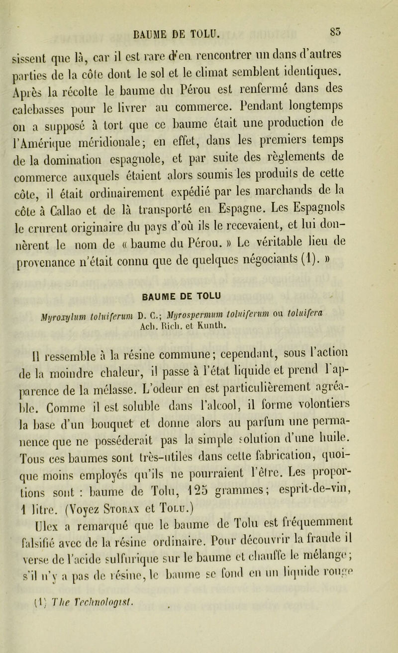 BAI]ME DE TOLU. 85 sissent que là, car il est rare (Feu rencontrer un dans d’autres parties de la côte dont le sol et le climat semblent identiques. Après la récolte le baume du Pérou est renfermé dans des calebasses pour le livrer au commerce. Pendant longtemps on a supposé à tort que ce baume était une production de l’Amérique méridionale; en effet, dans les premieis temps de la domination espagnole, et par suite des règlements de commerce auxquels étaient alors soumis les produits de cette côte, il était ordinairement expédié par les marchands de la côte à Callao et de là transporté en Espagne. Les Espagnols le crurent originaire du pays d’où ils le recevaient, et lui don- nèrent le nom de «baume du Pérou. » Le véritable lieu de provenance n'était connu que de quelques négociants (1). » BAUME DE TOLU Njroxylum toluiferum D. C.; Mijrospemum tolnifenm ou toluifera Acli. Rieh. et Kunth. Il ressemble à la résine commune; cependant, sous l’action de la moindre chaleur, d passe a 1 état liquide et prend 1 ap- parence de la mélasse. L odeur en est particulièrement agi ca- ble. Comme il est soluble dans 1 alcool, il forme volontieis la base d’un bouquet et donne alors au parfum une perma- nence que ne posséderait pas la simple solution d une huile. Tous ces baumes sont très-utiles dans cette fabrication, quoi- que moins employés qu’ils ne pourraient l’être. Les propor- tions sont: baume de Tolu, 125 grammes; esprit-de-vin, 1 litre. (Voyez Storax et Tolu.) Clex a remarqué que le baume de loin est fréquemment falsifié avec de la résine ordinaire. Pour découvrir la fraude il verse de l’acide sulfurique sur le baume et eliautfe le mélangé, s il n’y a pas de résine, le baume se fond eu un liquide iouim (1; The Technologist.