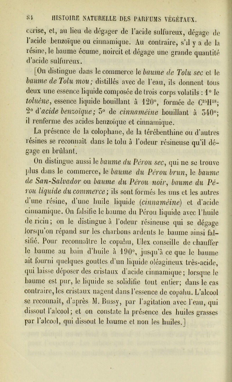 cerise, et, au lieu de dégager de l’acide sulfureux, dégage de l’acide benzoïque ou cinnamique. Au contraire, s’il y a de la résine, le baume écume, noircit et dégage une grande quantité d’acide sulfureux. [On distingue dans le commerce le baume de Tolu sec et le baume de lolu mou; distillés avec de l’eau, ils donnent tous deux une essence liquide composée de trois corps volatils : 1° le toluène, essence liquide bouillant à 120°, formée de C2lH18; Z0 d'acide benzoïque; 5° de cinnaméine bouillant à 540; il renferme des acides benzoïque et cinnamique. La présence de la colophane, de la térébenthine ou d’autres résines se reconnaît dans le tolu à l’odeur résineuse qu’il dé- gage en brûlant. On distingue aussi le baume du Pérou sec, qui ne se trouve plus dans le commerce, le baume du Pérou brun, le baume de San-Salvador ou baume du Pérou noir, baume du Pé- rou liquide du commerce; ils sont formés les uns et les autres d une résine, d’une huile liquide {cinnaméine) et d’acide cinnamique. On falsifie le baume du Pérou liquide avec l’huile de ricin ; on le distingue à l’odeur résineuse qui se dégage lorsqu’on répand sur les charbons ardents le baume ainsi fal- sifié. Pour reconnaître le copahu, Ulex conseille de chauffer le baume au bain d’huile à 190°, jusqu’à ce que le baume ait fourni quelques gouttes d’un liquide oléagineux très-acide, qui laisse déposer des cristaux d'acide cinnamique; lorsque le baume est pur, le liquide se solidifie tout entier; dans le cas contraire, les cristaux nagent dans l’essence de copahu. L’alcool se reconnaît, d’après M. Bussy, par l’agitation avec l’eau, qui dissout I alcool ; et on constate la présence des huiles grasses par l’alcool, qui dissout le baume et non les huiles.]