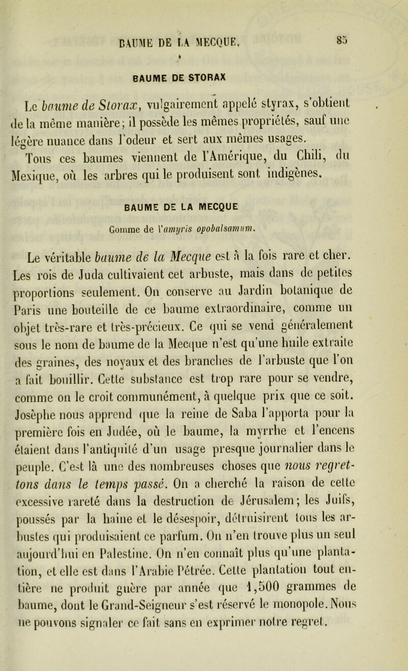 BAUME DE LA MECQUE. I BAUME DE STORAX Le baume de Storax, vulgairement appelé styrax, s’obtient «le la même manière ; il possède les mêmes propriétés, sauf une légère nuance dans l’odeur et sert aux mêmes usages. Tous ees baumes viennent de 1 Amérique, du Chili, du Mexique, où les arbres qui le produisent sont indigènes. BAUME DE LA MECQUE Gomme de Yamyris opobalsamum. Le véritable baume de la Mecque est à la fois rare et cher. Les rois de Juda cultivaient cet arbuste, mais dans de petites proportions seulement. On conserve au Jardin botanique de Paris une bouteille de ce baume extraordinaire, comme un objet très-rare et très-précieux. Ce qui se vend généralement sous le nom de baume de la Mecque n’est qu’une huile extraite des graines, des noyaux et des branches de l’arbuste que l’on a fait bouillir. Cette substance est trop rare pour se vendre, comme on le croit communément, à quelque prix que ce soit. Josèphe nous apprend que la reine de Saba l’apporta pour la première fois en Judée, où le baume, la myrrhe et 1 encens étaient dans l’antiquité d’un usage presque journalier dans le peuple. C’est là une des nombreuses choses que nous regret- tons dans le temps passé. On a cherché la raison de cette excessive rareté dans la destruction de Jérusalem; les Juifs, poussés par la haine et le désespoir, détruisirent tous les ar- bustes qui produisaient ce parfum. On n’en trouve plus un seul aujourd’hui en Palestine. On n’en connaît plus qu’une planta- tion, et elle est dans l’Arabie Pétrée. Celle plantation tout en- tière ne produit guère par année que 1,500 grammes de baume, dont le Grand-Seigneur s’est réservé le monopole. Nous ne pouvons signaler ce fait sans en exprimer notre regret.