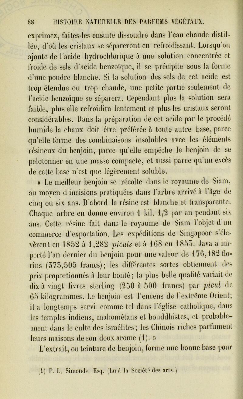 exprimez, faitcs-les ensuite dissoudre dans l’eau chaude distil- lée, d’où les cristaux se sépareront en refroidissant. Lorsqu’on ajoute de l’acide hydrochlorique à une solution concentrée et froide de sels d’acide benzoïque, il se précipite sous la forme d’une poudre blanche. Si la solution des sels de cet acide est trop étendue ou trop chaude, une petite partie seulement de l’acide benzoïque se séparera. Cependant plus la solution sera faible, plus elle refroidira lentement et plus les cristaux seront considérables. Dans la préparation de cet acide par le procédé humide la chaux doit être préférée à toute autre base, parce qu’elle forme des combinaisons insolubles avec les éléments résineux du benjoin, parce qu’elle empêche le benjoin de se pelotonner en une masse compacte, et aussi parce qu’un excès de celte base n'est que légèrement soluble. « Le meilleur benjoin se récolte dans le royaume de Siam, au moyen d incisions pratiquées dans l’arbre arrivé à l’àge de cinq ou six ans. D abord la résine est blanche et transparente. Chaque arbre en donne environ 1 kil. 1/2 par an pendant six ans. Cette résine fait dans le royaume de Siam l’objet d un commerce d’exportation. Les expéditions de Singapoor s’éle- vèrent en 1852 à 1,282 piculs et à 108 eu 1855. Java a im- porté l’an dernier du benjoin pour une valeur de 176,182 flo- rins (575,505 francs); les différentes sortes obtiennent des prix proportionnés à leur bonté; la plus belle qualité variait, de dix à vingt livras sterling (250 à 500 francs) par picul de 05 kilogrammes. Le benjoin est l’encens de l’extrême Orient; il a longtemps servi comme tel dans l’église catholique, dans les temples indiens, mahométans et bouddhistes, et probable- ment dans le culte des israélites; les Chinois riches parfument leurs maisons de son doux arôme (1). » L’extrait, ou teinture de benjoin, forme une bonne base pour 11) P. L. Simonds. Esq. (Lu à la Sociét»*' des arts.)