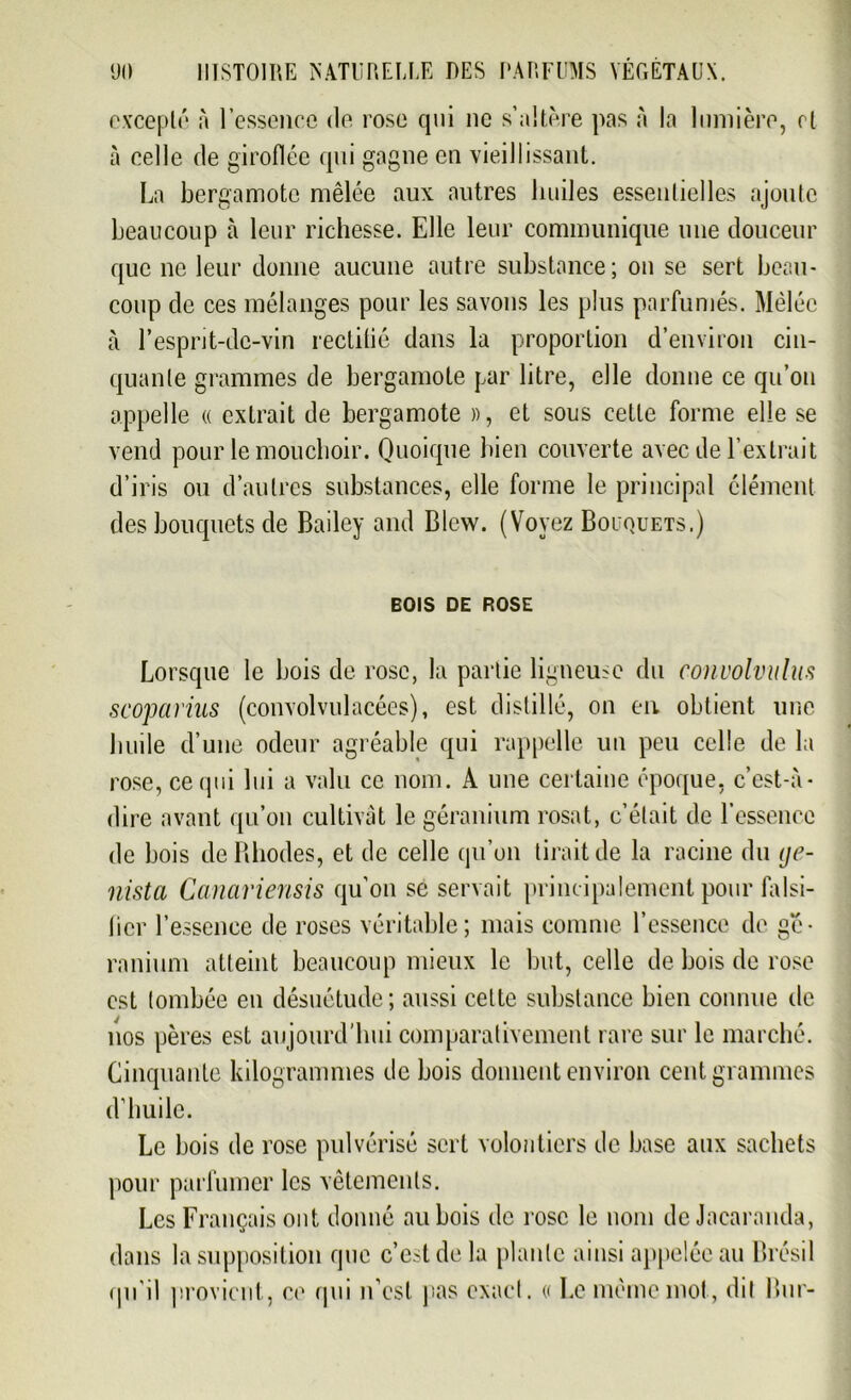 excepté à l’essence de rose qui ne s’altère pas à la lumière, et à celle de giroflée qui gagne en vieillissant. La bergamote mêlée aux autres huiles essentielles ajoute beaucoup à leur richesse. Elle leur communique une douceur que ne leur donne aucune autre substance; on se sert beau- coup de ces mélanges pour les savons les plus parfumés. Mêlée à l’espnt-de-vin rectitié dans la proportion d’environ cin- quante grammes de bergamote par litre, elle donne ce qu’on appelle « extrait de bergamote », et sous cette forme elle se vend pour le mouchoir. Quoique bien couverte avec de l’extrait d’iris ou d’autres substances, elle forme le principal élément des bouquets de Bailey and Blcw. (Voyez Bouquets.) BOIS DE ROSE Lorsque le bois de rose, la partie ligneuse du convolvulus scoparius (convolvulacées), est distillé, on en. obtient une huile d’une odeur agréable qui rappelle un peu celle de la rose, ce qui lui a valu ce nom. A une certaine époque, c’est-à- dire avant qu’on cultivât le géranium rosat, c’était de l’essence de bois de Rhodes, et de celle qu’on lirait de la racine du ge- nista Canaviensis qu'on sé servait principalement pour falsi- ficr l’essence de roses véritable; mais connue l’essence de gé- ranium atteint beaucoup mieux le but, celle de bois de rose est tombée en désuétude; aussi celte substance bien connue de nos pères est aujourd'hui comparativement rare sur le marché. Cinquante kilogrammes de bois donnent environ cent grammes d’huile. Le bois de rose pulvérisé sert volontiers de base aux sachets pour parfumer les vêtements. Les Français ont donné au bois de rose le nom de Jacaranda, dans la supposition que c’est de la plante ainsi appelée au Brésil qu’il provient, ce qui n’est pas exact. « Le même mot, dit Bur-