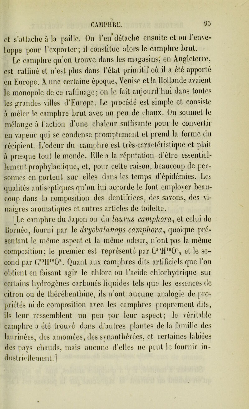 et s'attache à la paille. Ou l’en*détache ensuite et on l’enve- loppe pour l’exporter; il constitue alors le camphre brut. Le camphre qu’on trouve dans les magasins, en Angleterre, est raffiné et n’e^t plus dans l’état, primitif où il a été apporté en Europe. A une certaine époque, Venise et la Hollande avaient le monopole de ce raffinage; on le fait aujourd luii dans toutes les grandes villes d’Europe. Le procédé est simple et consiste à mêler le camphre brut avec un peu de diaux. On soumet le mélange à l’action d’une chaleur suffisante pour le convertir en vapeur qui se condense promptement et prend la forme du récipient. L’odeur du camphre est très-caractéristique et plaît à presque tout le monde. Elle a la réputation d’être essentiel- lement prophylactique, et, pour cette raison, beaucoup de per- sonnes en portent sur elles dans les temps d’épidémies. Les qualités antiseptiques qu’on lui accorde le lont. employer beau- coup dans la composition des dentifrices, des savons, des vi- naigres aromatiques et autres articles de toilette. [Le camphre du Japon ou du laurus camphora, et celui de Bornéo, fourni par le dryobalanops camphora, quoique pré- sentant le même aspect et la même odeur, n’ont pas la même composition; le premier est représenté par C20HlG02, et le se- cond par C2°IIl80\ Quant aux camphres dits artificiels que l’on obtient en faisant agir le chlore ou l’acide chlorhydrique sur certains hydrogènes carbonés liquides tels que les essences de citron ou de thérébenlhinc, ils n’ont aucune analogie de pro- priétés ni de composition avec les camphres proprement dits, ils leur ressemblent un peu par leur aspect; le véritable camphre a été trouvé dans d’autres plantes de la famille des laurinées, des amomtes, des svnanthérées, et certaines labiées des pays chauds, mais aucune d’elles ne peut le fournir in- dustriellement.]