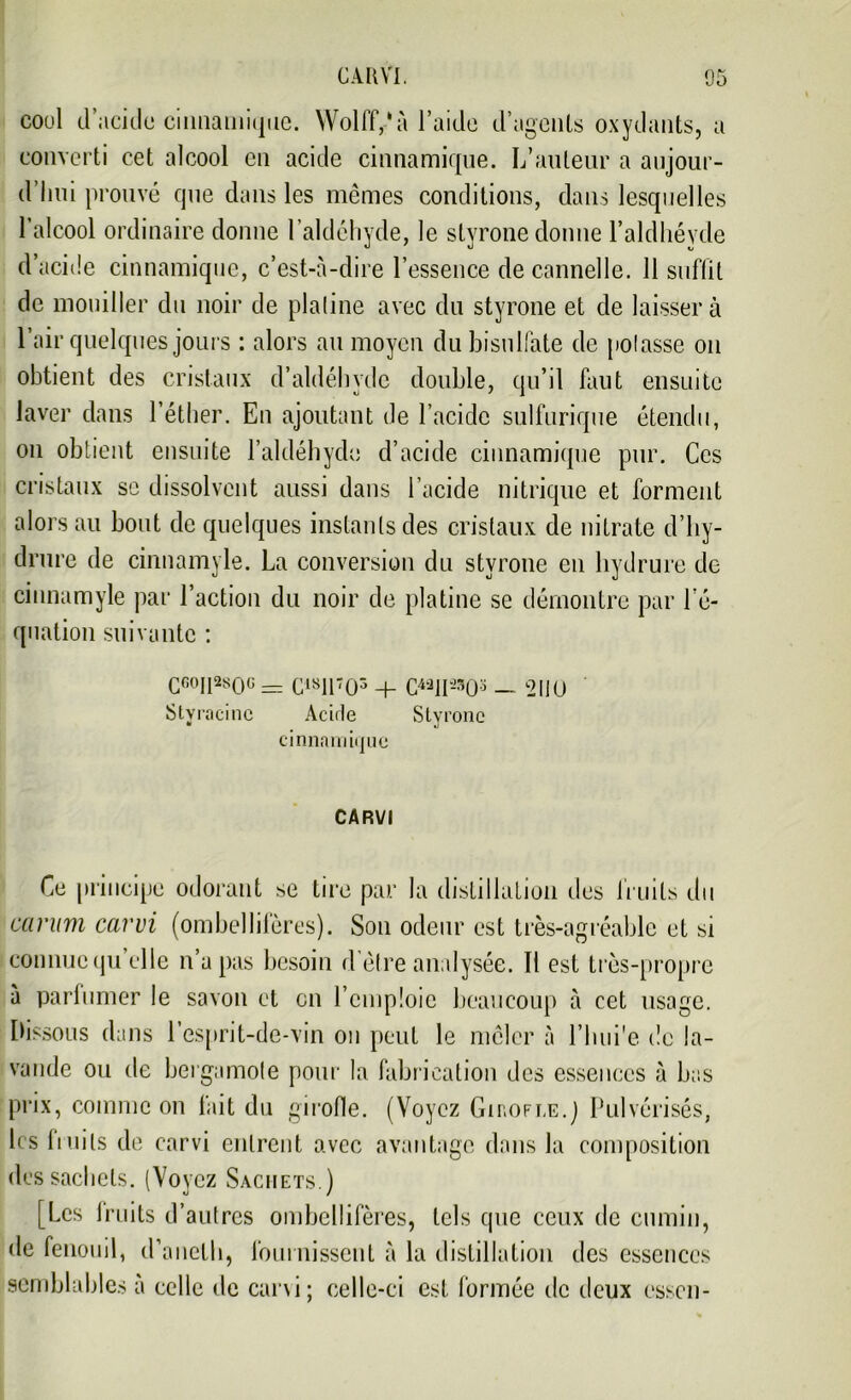 CAR VI. 05 coul d’acide cinnamique. Wolff,'à l’aide d’agents oxydants, a converti cet alcool en acide cinnamique. L’auteur a aujour- d’hui prouvé que dans les mêmes conditions, dans lesquelles l’alcool ordinaire donne l’aldéhyde, le styrone donne l’aldhévde d’acide cinnamique, c’est-à-dire l’essence de cannelle. 11 suffit de mouiller du noir de platine avec du styrone et de laissera l’air quelques jours : alors au moyen du bisulfate de potasse on obtient des cristaux d’aldéhvdc double, qu’il faut ensuite laver dans l’éther. En ajoutant de l’acide sulfurique étendu, on obtient ensuite l’aldéhyde d’acide cinnamique pur. Ces cristaux se dissolvent aussi dans l’acide nitrique et forment alors au bout de quelques instants des cristaux de nitrate d’hy- drure de cinnamyle. La conversion du styrone en hydrure de cinnamyle par l’action du noir de platine se démontre par l’é- quation suivante : CG0I1280G = C1811703 + C43II**0-5 — 2110 Stvracinc Acide Styrone cinnam i<jue CARVI Ce principe odorant se tire par la distillation des fruits du curum carvi (ombellifères). Son odeur est très-agréable et si connue qu’elle n’a pas besoin d’être analysée. Il est très-propre à parfumer le savon et en l’emploie beaucoup à cet usage. Dissous dans l’esprit-de-vin on peut le mêler à l’hui'e de la- vande ou de bergamote pour la fabrication des essences à bas prix, comme on fait du girofle. (Voyez Girofle.] Pulvérisés, les fruits de carvi entrent avec avantage dans la composition des sachets. (Voyez Sachets.) [Les lruits d’autres ombellifères, tels que ceux de cumin, de fenouil, d’ancth, fournissent à la distillation des essences semblables à celle de carvi; celle-ci est formée de deux essen-