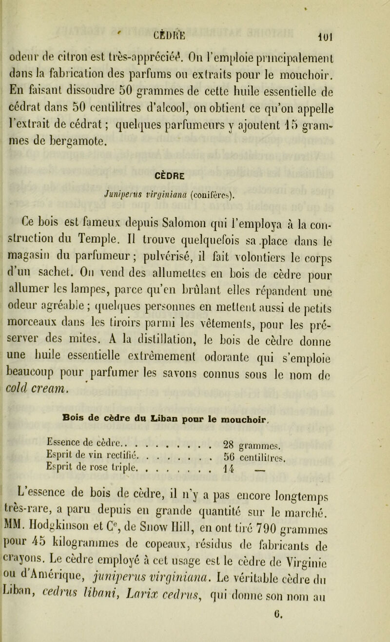 CED H E 1UI odeur de citron est très-appréciéê. On l'emploie principalement dons la fabrication des parfums ou extraits pour le mouchoir. En faisant dissoudre 50 grammes de cette huile essentielle de cédrat dans 50 centilitres d’alcool, on obtient ce qu’on appelle l’extrait de cédrat ; quelques parfumeurs y ajoutent 15 gram- mes de bergamote. CÈDRE Juniperus virginiana (conifères). Ce bois est fameux depuis Salomon qui l’employa à la con- struction du Temple. Il trouve quelquefois sa .place dans le magasin du parfumeur ; pulvérisé, il fait volontiers le corps d’un sachet. On vend des allumettes en bois de cèdre pour allumer les lampes, parce qu’en brûlant elles répandent une odeur agréable; quelques personnes en mettent aussi de petits morceaux dans les tiroirs parmi les vêtements, pour les pré- server des mites. A la distillation, le bois de cèdre donne une huile essentielle extrêmement odorante qui s’emploie beaucoup pour parfumer les savons connus sous le nom do col cl cream. Bois de cèdre du Liban pour le mouchoir. Essence de cedrc. 28 grtimnics. Esprit de vin rectifié 5G centilitres. Esprit de rose triple 1|, __ L essence de bois de cèdre, il n’y a pas encore longtemps très-rare, a paru depuis en grande quantité sur le marché. MM. Hodgkinson et C', de bnow IIill, en ont tué 790 grammes pour 45 kilogrammes de copeaux, résidus de fabricants de crayons. Le cèdre employé à cet usage est le cèdre de Virginie ou d Amérique, juniperus virginiana. Le véritable cèdre du Liban, eedrus libani, Larix eedrus, qui donne son nom au