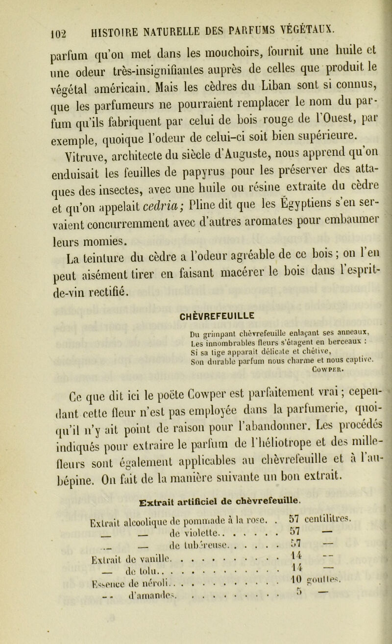 parfum qu’on met dans les mouchoirs, fournit une huile et une odeur très-insignifiantes auprès de celles que produit le végétal américain. Mais les cèdres du Liban sont si connus, que les parfumeurs ne pourraient remplacer le nom du pai - fum qu’ils fabriquent par celui de bois rouge de l’Ouest, par exemple, quoique l’odeur de celui-ci soit bien supérieure. Vitruve, architecte du siècle d’Auguste, nous apprend qu on enduisait les feuilles de papyrus pour les préserver des atta- ques des insectes, avec une huile ou résine extraite du cèdre et qu’on appelait cedria; Pline dit que les Égyptiens s’en ser- vaient concurremment avec d’autres aromates pour embaumer leurs momies. La teinture du cèdre a l’odeur agréable de ce bois ; on 1 en peut aisément tirer en faisant macérer le bois dans P esprit- de-vin rectifié. CHÈVREFEUILLE Du grimpant chèvrefeuille enlaçant ses anneaux, Les innombrables fleurs s'étagent en berceaux : Si sa tige apparaît délicate et chétive, Son durable parfum nous charme et nous captive. COWPER. Ce que dit ici le poète Cowper est parfaitement viai, cepen- dant cette fleur n’est pas employée dans la parfumerie, quoi- qu’il n’y ait point de raison pour l’abandonner. Les procédés indiqués pour extraire le parfum de l’héliotrope et des mille- fleurs sont également applicables au chèvrefeuille et à l’au- bépine. On fait de la manière suivante un bon extrait. Extrait artificiel de chèvrefeuille. Extrait alcoolique «le pommade à la rose — de violette — de tubéreuse. . . . Extrait de vanille — de toi Essence de néroli - - d’amandes 57 centilitres. 57 — 57 — 14 14 — 10 poulies.