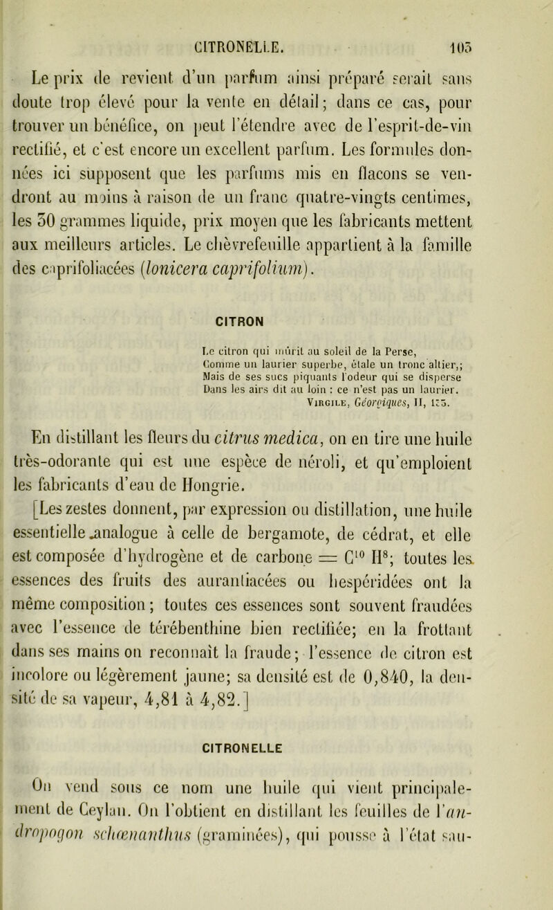 Le prix de revient d’un parfum ainsi préparé serait sans doute trop élevé pour la vente en détail; dans ce cas, pour trouver un bénéfice, on peut l’étendre avec de l’esprit-de-vin rectifié, et c'est encore un excellent parfum. Les formules don- nées ici supposent cpie les parfums mis en flacons se ven- dront au moins à raison de un franc quatre-vingts centimes, les 50 grammes liquide, prix moyen que les fabricants mettent aux meilleurs articles. Le chèvrefeuille appartient à la famille des caprifoliacées [lonicera caprifolium). CITRON I.c citron qui mûrit ;iu soleil de la Perse, Comme un laurier superbe, étale un tronc altier,; Mais de ses sucs piquants l'odeur qui se disperse Dans les airs dit au loin : ce n’est pas un laurier. Virgile, Géorçiques, II, lcô. En distillant les fleurs du citrus medica, on en tire une huile très-odorante qui est une espèce de néroli, et qu’emploient les fabricants d’eau de Hongrie. [Les zestes donnent, par expression on distillation, une huile essentielle .analogue à celle de bergamote, de cédrat, et elle est composée d’hydrogène et de carbone = C10 II8; toutes les. essences des fruits des auranliacées ou hespéridées ont la même composition ; toutes ces essences sont souvent fraudées avec l’essence de térébenthine bien rectifiée; en la frottant dans ses mains on reconnaît la fraude; l’essence de citron est incolore ou légèrement jaune; sa densité est de 0,840, la den- sité de sa vapeur, 4,81 à 4,82. ] CITRONELLE Ou vend sous ce nom une huile qui vient principale- ment de Ceylau. On l’obtient en distillant les feuilles de 1’an- dropogon schœnanthus (graminées), qui pousse à l’état sau-
