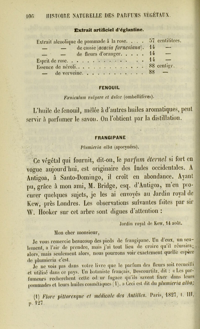 Extrait artificiel d’églantine. Extrait alcoolique de pommade à la rose. ... 57 centilitres. _ — de cassie [acacia farncsiana). 14 — — — de fleurs d’oranger 14 — Esprit de rose 4 4 — Essence de néroli 88 ccntigr. — de verveine 88 — FENOUIL Fxniculum vulgare cl dulcc (ombellifères). L’huile de fenouil, mêlée à d’autres huiles aromatiques, peut servir à parfumer le savon. On l’obtient par la distillation. FRANGIPANE Plumieria alla (apocynées). Ce végétal qui fournit, dit-on, le parfum éternel si fort en vogue aujourd’hui, est originaire des Indes occidentales. A Antigoa, à Santo-Domingo, il croît en abondance. Ayant pu, grâce à mon ami, M. Bridge, esq. d’Antigoa, m’en pro- curer quelques sujets, je les ai envoyés au Jardin royal de Kew, près Londres. Les observations suivantes faites par sir W. Ilooker sur cet arbre sont dignes d’attention : Jardin royal de Kew, 14 août. Mon cher monsieur, Je vous remercie beaucoup des pieds de frangipane. Un d’eux, un seu- lement, a l’air de prendre, mais j’ai tout lieu de croire qu il réussira; alors, mais seulement alors, nous pourrons voir exactement quelle espèce de plumieria c’est. Je ne vois pas dans votre livre que le parfum des fleurs soit recueilli et utilisé dans ce pays. Un botaniste français, Descourlilz, dit : «Les par- fumeurs recherchent celle od ur fugace qu’ils savent fixer dans leurs pommades et leurs huiles cosmétiques (1). » Ceci est dit du plumieria alba; (1) Flore pittoresque et médicale, des Antilles. Paris, p. 127 1827, t. Ht,