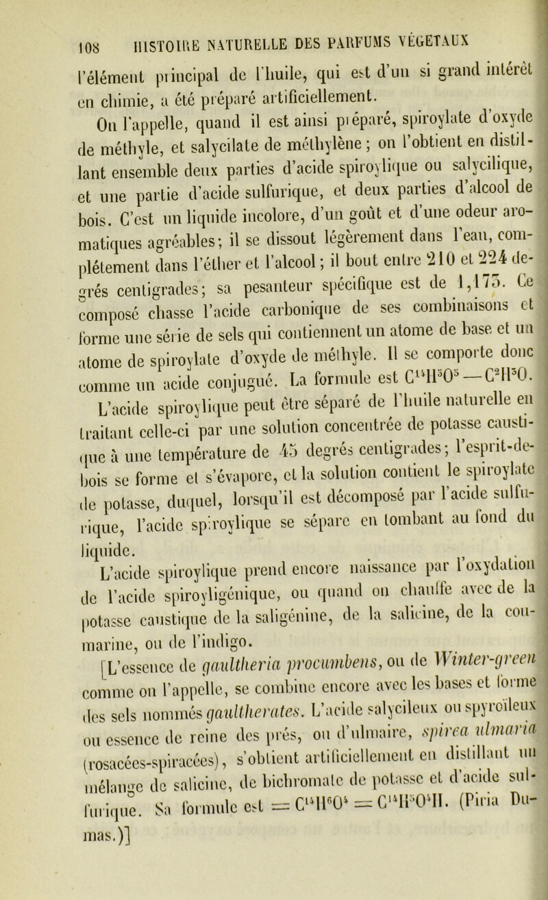 l’élément principal de 1 huile, qui est d un si grand intérêt en chimie, a été préparé artificiellement. On l'appelle, quand il est ainsi piéparé, spiroylate d’oxyde de méthyle, et salycilate de méthylène ; on l’obtient en distil- lant ensemble deux parties d’acide spiroylique ou salycihque, et une partie d'acide sulfurique, et deux parties d’alcool de bois. C’est un liquide incolore, d’un goût et d’une odeur aro- matiques agréables; il se dissout légèrement dans l'eau, com- plètement dans l’éther et l’alcool ; il bout entre 210 et 224 de- grés centigrades; sa pesanteur spécifique est de 1,175. Ce composé chasse l’acide carbonique de ses combinaisons et forme une série de sels qui contiennent un atome de base et un atome de spiroylate d’oxyde de méthyle. 11 se comporte donc comme un acide conjugué. La formule est CU1H> — C2IK). L’acide spiroylique peut être séparé de l'huile naturelle en traitant celle-ci par une solution concentrée de potasse causti- que à une température de 45 degrés centigrades; l’esprit-de- bois se forme et s’évapore, et la solution contient le spiroylate de potasse, duquel, lorsqu’il est décomposé par l’acide sulfu- rique, l’acide spiroylique se sépare en tombant au tond du liquide. , . L’acide spiroylique prend encore naissance par 1 oxydation de l’acide spiroyligénique, ou quand ou chaude avec de la potasse caustique de la saligénine, de la salicine, de la cou- marine, ou de 1 indigo. [L’essence de gaultheria procunibens, ou de 1 \inter-green comme on l’appelle, se combine encore avec les bases et lornie des sels nommés gaultherates. L’acide salycileux ou spyroïleux ou essence de reine des prés, ou d’ulmaire, spirea ulmana (rosacées-spiracées), s’obtient artificiellement en distillant un mélange de salicine, de bichromate de potasse et d’acide sul- furique. Sa formule est =W0‘ = CWn. (Puni Pu-