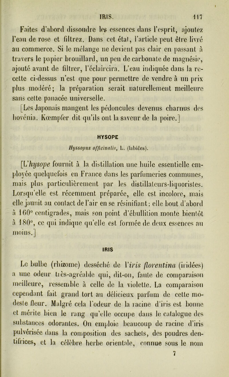 Faites d’abord dissoudre les essences dans l’esprit, ajoutez l’eau de rose et filtrez. Dans cet état, l’article peut être livré au commerce. Si le mélange ne devient pas clair en passant à travers le papier brouillard, un peu de carbonate de magnésie, ajouté avant de filtrer, l’éclaircira. L’eau indiquée dans la re- cette ci-dessus n’est que pour permettre de vendre à un prix plus modéré; la préparation serait naturellement meilleure sans celte panacée universelle. [Les Japonais mangent les pédoncules devenus charnus des hovénia. Kœmpfer dit qu’ils ont la saveur de la poire.] HYSOPE Hyssopus officivalis, L. (labiées). [L'hysope fournit à la distillation une huile essentielle em- ployée quelquefois en France dans les parfumeries communes, mais plus particulièrement par les distillaleurs-liquoristes. Lorsqu’elle est récemment préparée, elle est incolore, mais elle jaunit au contact de l’air en se résinifiant; elle bout d’abord à 1()0° centigrades, mais son point d’ébullition monte bientôt à 180°, ce qui indique qu’elle est formée de deux essences nu moins.] IRIS Le bulbe (rhizome) desséché de Y iris florentina (ii idées) a une odeur tiès-agréahle qui, dit-on, faute de comparaison meilleure, ressemble à celle de la violette. La comparaison cependant fait grand tort au délicieux parfum de celle mo- deste Heur. Malgré cela l'odeur de la racine d’iris est bonne et mérite bien le rang qu’elle occupe dans le catalogue des substances odorantes. On emploie beaucoup de racine d’iris pulvérisée dans la composition des sachets, des poudres den- tifrices, et la célèbre herbe orientale, connue sous le nom 7