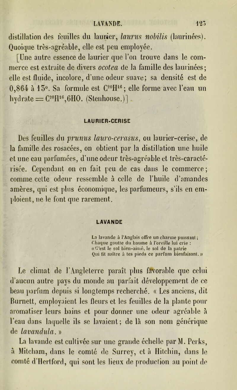 distillation des feuilles du laurier, laurus nobilis (laurinées). Quoique très-ngréable, elle est peu employée. [Une autre essence de laurier que l’on trouve dans le com- merce est extraite de divers ocotea de la famille des laurinées; elle est fluide, incolore, d’une odeur suave; sa densité est de 0,864 à 15°. Sa formule est C-°H16; elle forme avec l’eau un hydrate = C20H16,6HO. (Stenhouse.)] LAURIER-CERISE Des feuilles du 'prunus lauro-cerasus, ou laurier-cerise, de la famille des rosacées, on obtient par la distillation une huile et une eau parfumées, d’une odeur très-agréable et très-caraclé- 1 isée. Cependant on en fait peu de cas dans le commerce ; comme cette odeur ressemble à celle de l’huile d’amandes amères, qui est plus économique, les parfumeurs, s’ils en em- ploient, ne le font que rarement. LAVANDE La lavande à l’Anglais offre un charme puissanl ; Chaque gonfle du baume à l'oreille lui crie : «C’est le sol bien-aimé, le sol de la pairie Qui fit naître à tes pieds ce parfum bienfaisant.» Le climat de l’Angleterre paraît plus favorable que celui d’aucun autre pays du monde au parfait développement de ce beau parfum depuis si longtemps recherché. « Les anciens, dit Burnett, employaient les fleurs et les feuilles de la plante pour aromatiser leurs bains et pour donner une odeur agréable à l’eau dans laquelle ils se lavaient; de là son nom générique de tavandula. » La lavande est cultivée sur une grande échelle par M. Pei ks, à Mitcham, dans le comté de Surrey, et à Hitchin, dans le comté d’Hertford, qui sont les lieux de production au point de