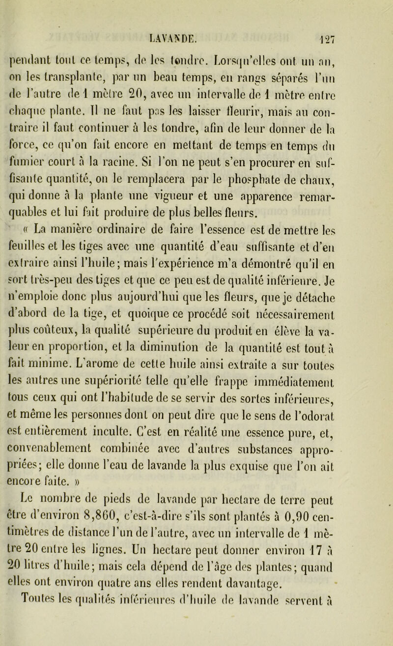 pendant tout ce temps, de les tondre. Lorsqu’elles ont un an, on les transplante, par nn beau temps, en rangs séparés l’un de l’autre de 1 mctre 20, avec un intervalle de 1 mètre entre chaque plante. 11 ne faut pas les laisser fleurir, mais au con- traire il faut continuer à les tondre, afin de leur donner de la force, ce qu’on fait encore en mettant de temps en temps du fumier court à la racine. Si l’on ne peut s’en procurer en suf- fisante quantité, on le remplacera par le phosphate de chaux, qui donne à la plante une vigueur et une apparence remar- quables et lui fait produire de plus belles fleurs. « La manière ordinaire de faire l’essence est de mettre les feuilles et les tiges avec une quantité d’eau suffisante et d’en extraire ainsi l’huile; mais l'expérience m’a démontré qu’il en sort très-peu des tiges et que ce peu est de qualité inférieure. Je n’emploie donc plus aujourd’hui que les fleurs, que je détache d’abord de la tige, et quoique ce procédé soit nécessairement plus coûteux, la qualité supérieure du produit en élève la va- leur en proportion, et la diminution de la quantité est tout à fait minime. L’arome de cette huile ainsi extraite a sur toutes les autres une supériorité telle quelle frappe immédiatement tous ceux qui ont l’habitucle de se servir des sortes inférieures, et même les personnes dont on peut dire que le sens de l’odorat est entièrement inculte. C’est en réalité une essence pure, et, convenablement combinée avec d’autres substances appro- priées; elle donne l’eau de lavande la plus exquise que l’on ait encore faite. » Le nombre de pieds de lavande par hectare de terre peut être d’environ 8,860, c’est-à-dire s’ils sont plantés à 0,90 cen- timètres de distance l’un de l’autre, avec un intervalle de 1 mè- tre 20 entre les lignes. Un hectare peut donner environ 17 A 20 litres d’huile; mais cela dépend de l’Age des plantes; quand elles ont environ quatre ans elles rendent davantage. Toutes les qualités inférieures d’Imile de lavande servent A