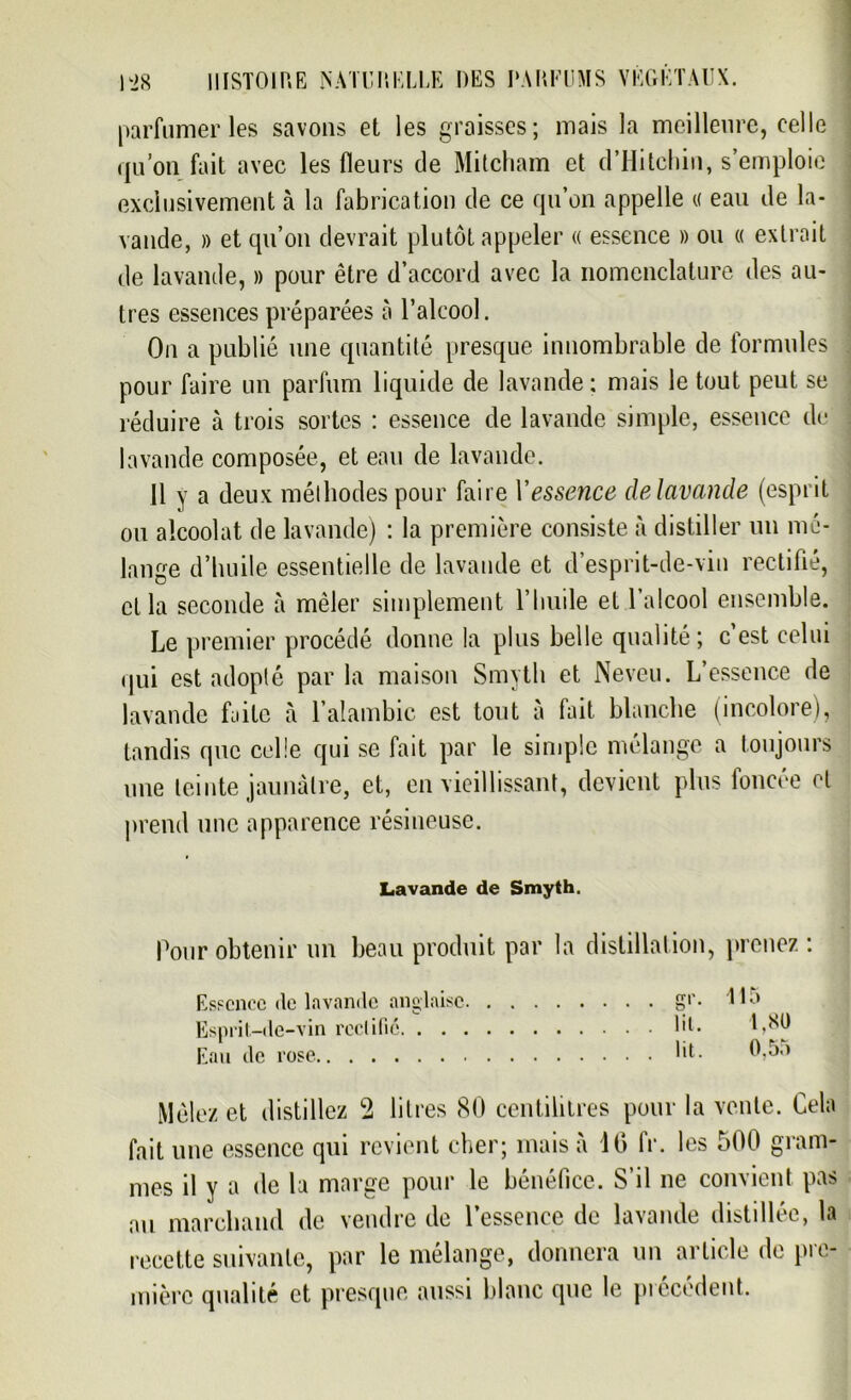 parfumeries savons et les graisses; mais la meilleure, celle qu’on fait avec les fleurs de Mitcham et d’Hitchin, s’emploie exclusivement à la fabrication de ce qn’on appelle « eau de la- vande, » et qu’on devrait plutôt appeler « essence » ou « extrait de lavande, » pour être d’accord avec la nomenclature des au- tres essences préparées à l’alcool. On a publié une quantité presque innombrable de formules pour faire un parfum liquide de lavande ; mais le tout peut se réduire à trois sortes : essence de lavande simple, essence de lavande composée, et eau de lavande. Il y a deux méthodes pour faire Y essence de lavande (esprit ou alcoolat de lavande) : la première consiste à distiller un mé- lange d’huile essentielle de lavande et d’esprit-de-vin rectifié, cl la seconde à mêler simplement l’huile et l’alcool ensemble. Le premier procédé donne la plus belle qualité ; c est celui qui est adopté par la maison Smyth et Neveu. L’essence de lavande faite à l’alambic est tout à fait blanche (incolore), tandis que celle qui se fait par le simple mélange a toujours une teinte jaunâtre, et, en vieillissant, devient plus foncée et prend une apparence résineuse. Lavande de Smyth. Pour obtenir un beau produit par la distillation, prenez: Essence de lavande anglaise Esprit-de-vin reclifié. . . Eau de rose gr. 115 lit. 1,80 lit. 0,55 Mêlez et distillez 2 litres 80 centilitres pour la vente. Cela fait une essence qui revient cher; mais à 10 IV. les 500 gram- mes il y a de la marge pour le bénéfice. S’il ne convient pas au marchand de vendre de l’essence de lavande distillée, la recette suivante, par le mélange, donnera un article de pre- mière qualité et presque aussi blanc que le précédent.