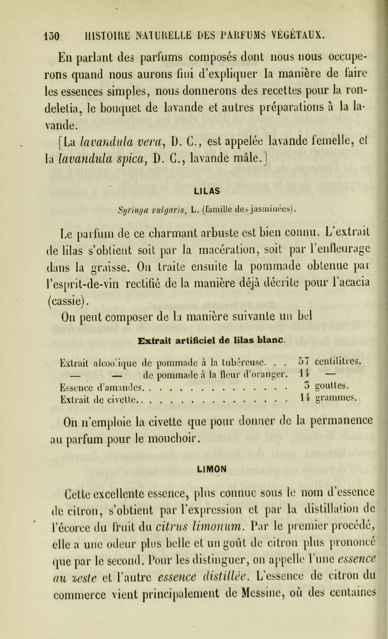 En parlant des parfums composés dont nous nous occupe- rons quand nous aurons fini d’expliquer la manière de faire les essences simples, nous donnerons des recettes pour la ron- deletia, le bouquet de lavande et autres préparations à la la- vande. [La lavandiila ver a, D. G., est appelée lavande femelle, et la lavandala spica, D. G., lavande mâle.] LILAS Syringa vulgaris, L. (famille des jasminées). Le parfum de ce charmant arbuste est bien connu. L’extrait de lilas s’obtient soit par la macération, soit par l’enfleurage dans la graisse. On traite ensuite la pommade obtenue pai l’esprit-de-vin rectifié de la manière déjà décrite pour l’acacia (cassie). On peut composer de la manière suivante un bel Extrait artificiel de lilas blanc. Extrait alcoolique de pommade à la tubéreuse. . . 57 centilitres. — — de pommade à la fleur d’oranger. 1 \ — Essence d’amandes 5 gouttes. Extrait de civette. 1 ^ grammes. On n’emploie la civette que pour donner de la permanence au parfum pour le mouchoir. LIMON Gette excellente essence, plus connue sous le nom d’essence de citron, s’obtient par l’expression et par la distillation de l’écorce du fruit du citrus limonum. Par le premier procédé, elle a une odeur plus belle et un goût de citron plus prononcé que par le second. Pour les distinguer, on appelle l’une essence au %este et l’autre essence distillée. L’essence de citron du commerce vient principalement de Messine, où des centaines