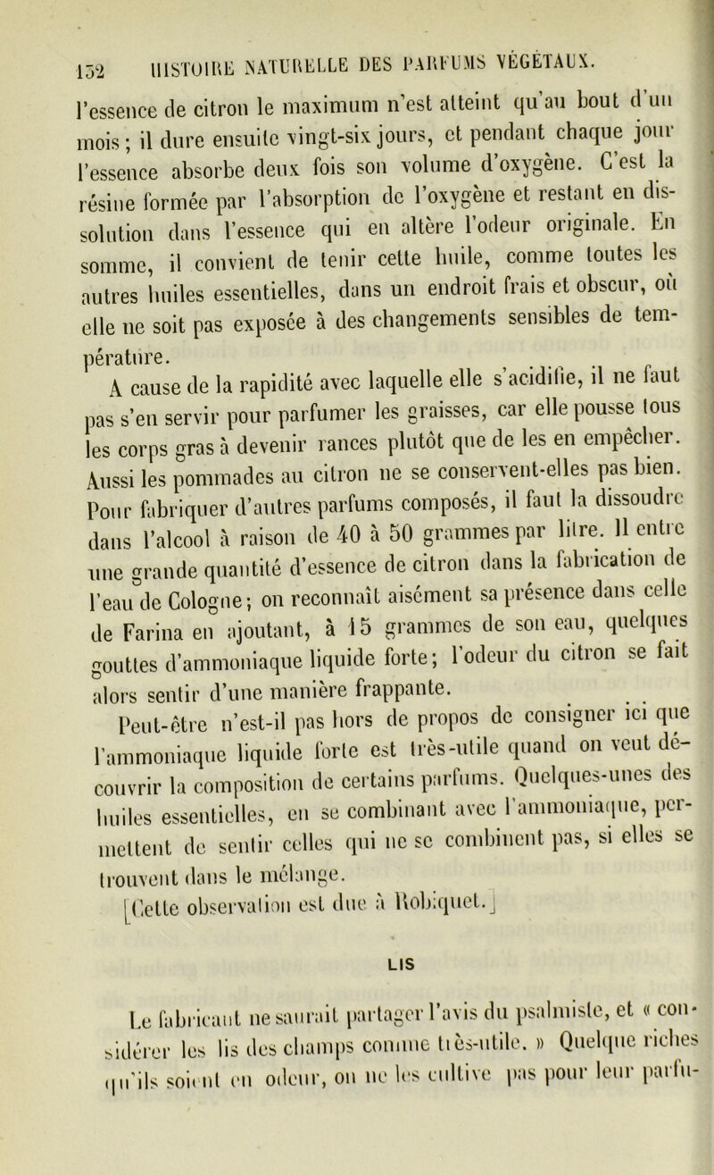 l’essence de citron le maximum n’est atteint qu au bout d un mois; il dure ensuite vingt-six jours, et pendant chaque joui l’essence absorbe deux fois son volume d oxygène. C est la résine formée par l’absorption de l’oxygène et restant en dis- solution dans l’essence qui en altère l’odeur originale. En somme, il convient de tenir cette huile, comme toutes les autres huiles essentielles, dans un endroit frais et obscur, ou elle ne soit pas exposée à des changements sensibles de tem- pérature. A cause de la rapidité avec laquelle elle s acidilie, il ne faut pas s’en servir pour parfumer les graisses, car elle pousse tous les corps gras à devenir rances plutôt que de les en empêcher. Aussi les pommades au citron ne se conservent-elles pas bien. Pour fabriquer d’autres parfums composés, il faut la dissoudre dans l’alcool à raison de 40 à 50 grammes par litre. 11 entre une grande quantité d’essence de citron dans la fabrication de l’eau de Cologne; on reconnaît aisément sa présence dans celle de Farina en ajoutant, à 15 grammes de son eau, quelques gouttes d’ammoniaque liquide forte; l’odeur du citron se fait alors sentir d’une manière frappante. Peut-être n’est-il pas hors de propos de consigner ici que l’ammoniaque liquide Ibrle est très-utile quand on veut dé- couvrir la composition de certains parfums. Quelques-unes des huiles essentielles, en se combinant avec l'ammoniaque, per- mettent de sentir celles qui ne sc combinent pas, si elles se trouvent dans le mélange. [Cette observation est due à Robiquet.J LIS Le fabricant ne saurait partager l’avis du psalmisle, et « con- sidérer les lis des champs comme tiès-utile. » Quelque riches qu'ils soient en odeur, on ne les cultive pas pour leur parlu-