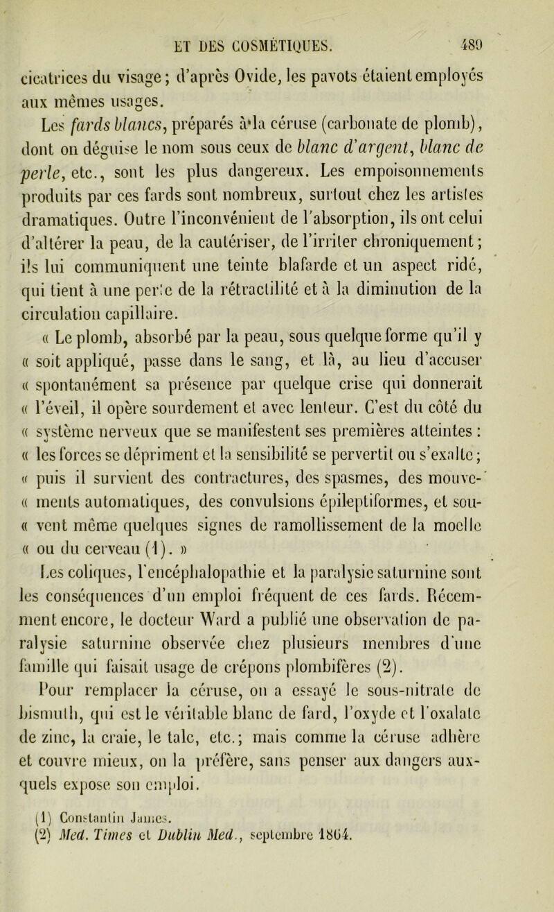 cicatrices du visage; d’après Ovide, les pavots étaient employés aux mêmes usages. Les fards blancs, préparés à*la céruse (carbonate de plomb), dont on déguise le nom sous ceux de blanc d'argent, blanc de perle, etc., sont les plus dangereux. Les empoisonnements produits par ces fards sont nombreux, surtout chez les artistes dramatiques. Outre l’inconvénient de l’absorption, ils ont celui d’altérer la peau, de la cautériser, de l’irriter chroniquement; ils lui communiquent une teinte blafarde et un aspect ridé, qui tient à une perte de la rétraclilité et à la diminution de la circulation capillaire. a Le plomb, absorbé par la peau, sous quelque forme qu’il y « soit appliqué, passe dans le sang, et là, ou lieu d’accuser « spontanément sa présence par quelque crise qui donnerait « l’éveil, il opère sourdement et avec lenteur. C’est du côté du « système nerveux que se manifestent ses premières atteintes : « les forces se dépriment et la sensibilité se pervertit ou s’exalte ; « puis il survient des contractures, des spasmes, des mouve- « meuts automatiques, des convulsions épileptiformes, et sou- « vent même quelques signes de ramollissement de la moelle « ou du cerveau (1). » Les coliques, l’encéphalopathie et la paralysie saturnine sont les conséquences d’un emploi fréquent de ces fards. Récem- ment encore, le docteur Ward a publié une observation de pa- ralysie saturnine observée chez plusieurs membres d'une famille qui faisait usage de crépons plombifères (2). Pour remplacer la céruse, on a essayé le sous-nitrate de bismuth, qui est le véritable blanc de fard, l’oxyde et l oxalatc de zinc, la craie, le talc, etc.; mais comme la céruse adhère et couvre mieux, on la préfère, sans penser aux dangers aux- quels expose son emploi. (1) Constantin James.