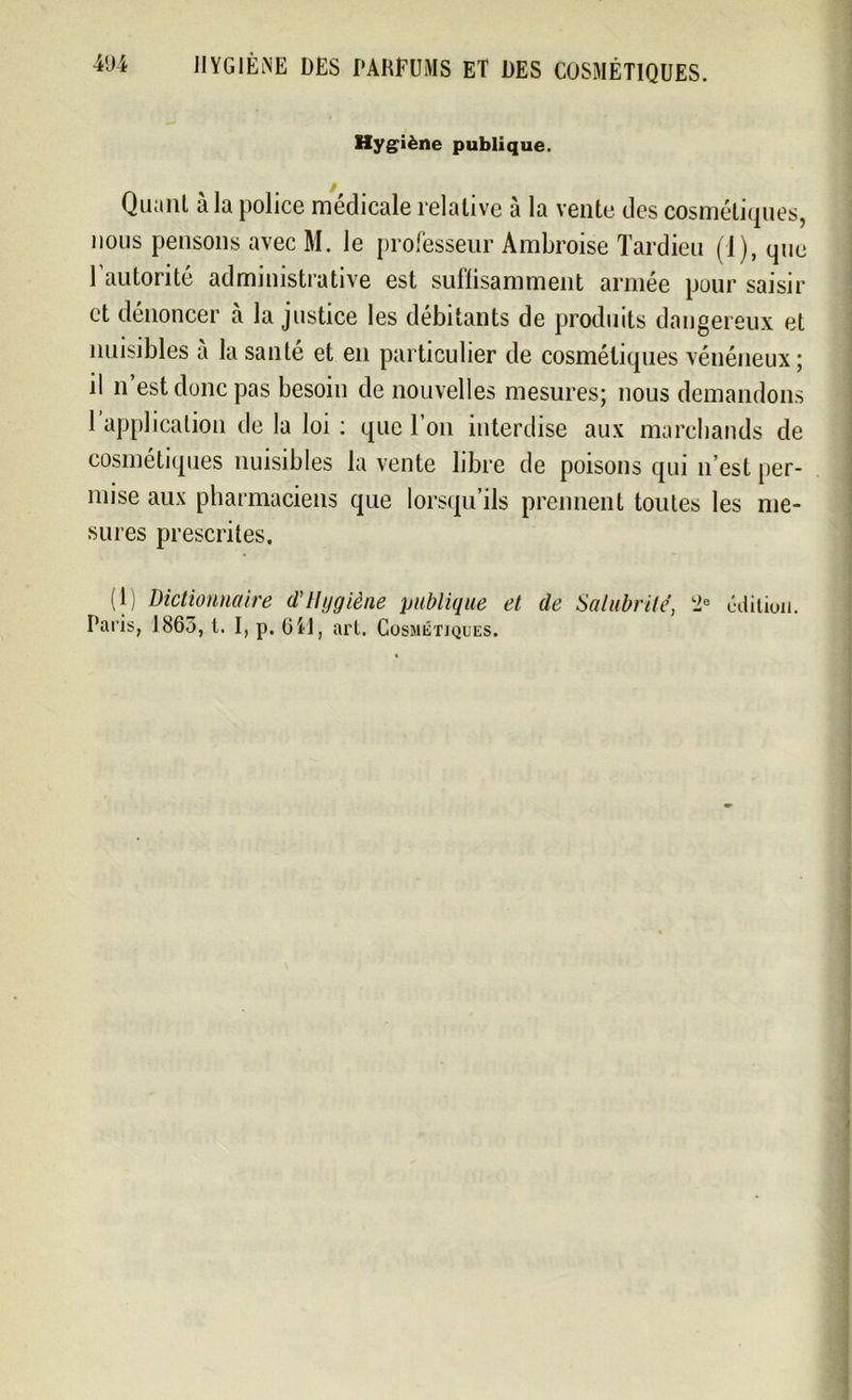 4'Ji HYGIÈNE DES PARFUMS ET DES COSMÉTIQUES. Hygiène publique. Quant à la police médicale relative à la vente des cosmétiques, nous pensons avec M. le professeur Ambroise Tardieu (1), que 1 autorité administrative est suffisamment armée pour saisir et dénoncer à la justice les débitants de produits dangereux et nuisibles à la santé et en particulier de cosmétiques vénéneux; il n est donc pas besoin de nouvelles mesures; nous demandons 1 application de la loi : que l’on interdise aux marchands de cosmétiques nuisibles la vente libre de poisons qui n’est per- mise aux pharmaciens que lorsqu’ils prennent toutes les me- sures prescrites. (1) dictionnaire d'Hygiène publique et de Salubrité, 2e édition. Paris, 1863, t. I, p. 64!, art. Cosmétiques.