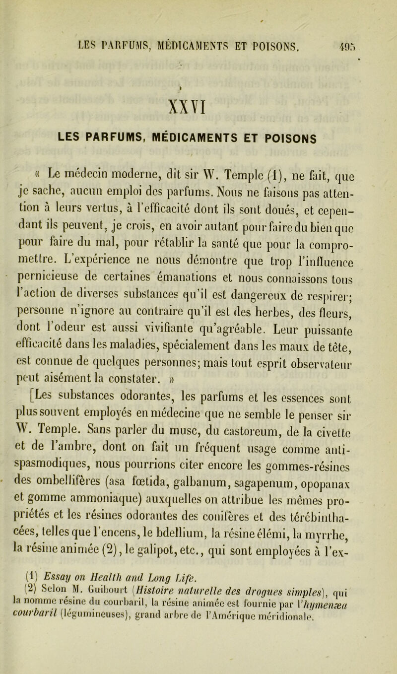 k XXVI LES PARFUMS, MÉDICAMENTS ET POISONS « Le médecin moderne, dit sir W. Temple (1), ne fait, que je sache, aucun emploi des parfums. Nous ne faisons pas atten- tion à leurs vertus, à l’efficacité dont ils sont doués, et cepen- dant ils peuvent, je crois, en avoir autant pour faire du bien que pour faire du mal, pour rétablir la santé que pour la compro- mettre. L’expérience ne nous démontre que trop l’influence pernicieuse de certaines émanations et nous connaissons tous l’action de diverses substances qu’il est dangereux de respirer; personne n’ignore au contraire qu’il est des herbes, des fleurs, dont l’odeur est aussi vivifiante qu’agréable. Leur puissante efficacité dans les maladies, spécialement dans les maux de tête, est connue de quelques personnes; mais tout esprit observateur peut aisément la constater. » [Les substances odorantes, les parfums et les essences sont plus souvent employés en médecine que ne semble le penser sir W. Temple. Sans parler du musc, du castoreum, de la civette et de l’ambre, dont on fait un fréquent usage comme anti- spasmodiques, nous pourrions citer encore les gommes-résines des ombellifères (asa l'œtida, galbanum, sagapenum, opopanax et gomme ammoniaque) auxquelles on attribue les mêmes pro- priétés et les résines odorantes des conifères et des térébi ntl la- cées, telles que l’encens, le bdellium, la résine élémi, la myrrhe, la résine animée (2), le galipot, etc., qui sont employées à l’ex- il) Essay on Health and Long Life. (2) Selon M. Guibourt (Histoire naturelle des drogues simples), qui la nomme résine du courbaril, la résine animée est fournie par 1 ’hymenæa courbaril (légumineuses), grand arbre de l’Amérique méridionale.