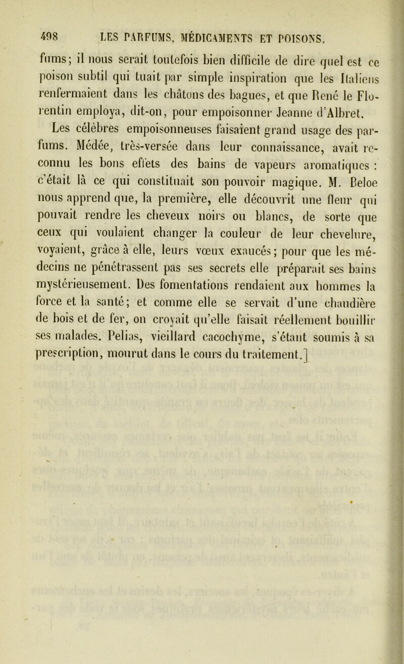 Anus; il nous serait toutefois bien difficile de dire quel est ce poison subtil qui tuait par simple inspiration que les Italiens renfermaient dans les chatons des bagues, et que Pené le Flo- rentin employa, dit-on, pour empoisonner Jeanne d'Albret. Les célèbres empoisonneuses faisaient grand usage des par- fums. Médée, très-versée dans leur connaissance, avait re- connu les bons eflets des bains de vapeurs aromatiques : c’était là ce qui constituait son pouvoir magique. M. Celoe nous apprend que, la première, elle découvrit une fleur qui pouvait rendre les cheveux noirs ou blancs, de sorte que ceux qui voulaient changer la couleur de leur chevelure, voyaient, grâce à elle, leurs vœux exaucés; pour que les mé- decins ne pénétrassent pas ses secrets elle préparait ses bains mystérieusement. Des fomentations rendaient aux hommes la force et la santé; et comme elle se servait d’une chaudière de bois et de fer, on croyait qu’elle faisait réellement bouillir ses malades. Pelias, vieillard cacochyme, s’étant soumis à sa prescription, mourut dans le cours du traitement.]