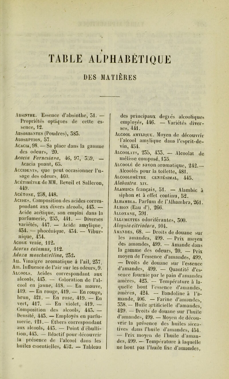 DES MATIÈRES Absinthe. Essence d’absinthe, 51. — Propriétés optiques de celte es- sence, 12. Absorbantes (Poudres), 385. Abosrption, 57. Acacia, 98. — Sa place dans la gamme des odeurs, 20. Acacia Farnesiav.a, 46, 97, 559. — Acacia puant, 63. Accidents, que peut occasionner l’u- sage des odeurs, 460. Acétimètre de MM. Reveil et Sallcron, 449. Acétone, 258,448. Acides. Composition des acides corres- pondant aux divers alcools, 445. — Acide acétique, son emploi dans la parfumerie, 255, 441. — Diverses variétés, 447. — Acide amyliqne, 454. — phocénique, 454. — Vibur- nique, 454. Acoiie vraie, 112. Acorus calamus, 112. Adoxa moschalellina, 232. Ail. Vinaigre aromatique à l’ail, 237. Air. Influence de l’air sur les odeurs, 9. Alcools. Acides correspondant aux alcools, 443. — Coloration de l’al- cool en jaune, 418. — En mauve, 419. — En rouge, 419. — En rouge, brun, 421. — En rose, 419. — En vert, 417. — En violet, 419. — Composition des alcools, 443. — Densité, 443. — Employés en parfu- merie, 121.— Ethers correspondant aux alcools, 443. — Point d ébulli- tion, 443. — Réactif pour découvrir la présence de l’alcool dans les huiles essentielles, 452. — Tableau des principaux degiés alcooliques employés, 446. — Variétés diver- ses, 441. Alcool amylioue. Moyen de découvrir l’alcool amyliqne dans l’esprit-de- vin, 454. Alcoolats, 235, 433. — Alcoolat de mélisse composé, 155. Alcoolé de savon aromatique, 242.— Alcoolés pour la toilette, 481. Alcoolo.mètre centésimal, 445. Alabaslra. xix. Alambics français, 51. — Alambic à siphon et à effet continu, 52. Alhambka. Parfum de l’Alhambra, 261. Albion (Eau d’), 266. Alloxane, 591. Allumettes odoriférantes, 500. Aloysia citriodora, 104. Amandes, 68. — Droits dédouane sur les amandes, 499. — Prix moyen des amandes, 499. — Amande dans la gamme des odeurs, 20. — Prix moyen de l’essence d’amandes, 499. — Droits de douane sur l’essence d’amandes, 499. — Quantité d’es- sence fournie par le pain d’amandes amères, 425. — Température à la- quelle bout l’essence d’amandes, amères, 424. — Bandolinc à l’a- mande, 406. — Farine d’amandes, 358.— Huile urtilicielle d’amandes, 429. — Droits de douane sur l’huile d’amandes, 499. — Moyen de décou- vrir la présence des huiles sicca- tives dans l’huile d’amandes, 454. — Prix moyen de l’huile d'aman- des, 499. — Température à laquelle ne bout pas l’huile fixe d’amandes,