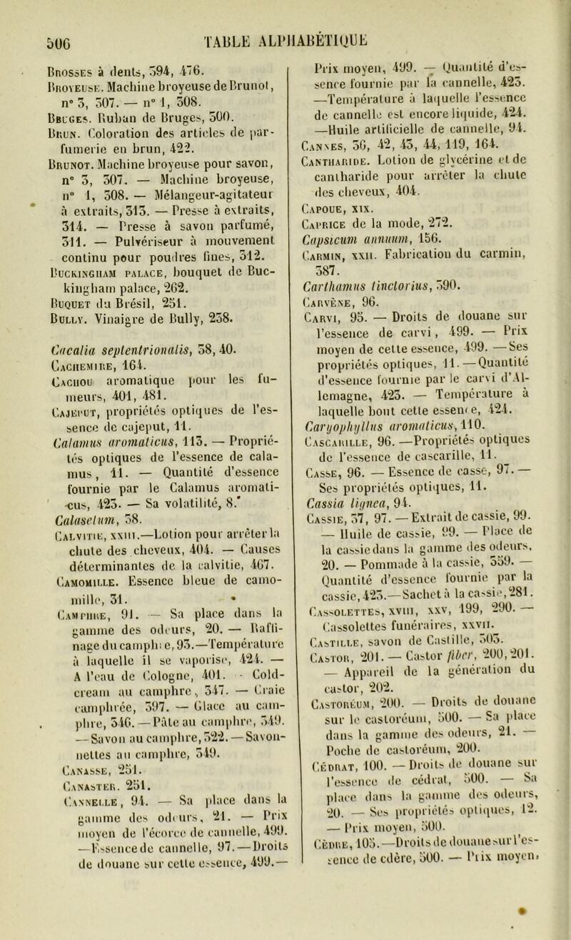 5UG Brosses à dents, 594, 4*6. Broyeuse. Machine broyeuse de Brunol, n” 5, 507. — n° 1, 508. Bbuges. Ruban de Bruges, 500. Brun. Coloration des articles de par- fumerie en brun,422. Brunot. Machine broyeuse pour savon, n° 5, 507. — Machine broyeuse, n° 1, 508. — Mélangeur-agitateur à extraits, 515. — Presse à extraits, 514. — Presse à savon parfumé, 511. — Pulvériseur à mouvement continu pour poudres fines, 512. Buckingham palace, bouquet de Buc- kingham palace, 262. Buquet du Brésil, 251. Bully. Vinaigre de Bully, 258. Cacalia septentrionalis, 58,40. Cachemire, 164. Cachou aromatique pour les fu- meurs, 401, 481. Cajeput, propriétés optiques de l’es- sence de cajeput, Tl. Calamus aromaticus, 115. — Proprié- tés optiques de l’essence de cala- mus , 11. — Quantité d’essence fournie par le Calamus aromali- -cus, 425. — Sa volatilité, 8.' Calaselum, 58. Calvitie, xxiii.—Lotion pour arrêter la chute des cheveux, 404. — Causes déterminantes de la calvitie, 467. Camomille. Essence bleue de camo- mille, 51. • Camphre, 91. — Sa place dans la gamme des odeurs, 20. — Raffi- nage ducampln e, 95.—Température à laquelle il se vaporise, 424. — A l’eau de Cologne, 401. • Cold- cream au camphre, 547. — Craie camphrée, 597. — Glace au cam- phre, 546. — Pâte au camphre, 549. — Savon au camphre, 522. — Savon- nettes au camphre, 549. Canasse, 251. Canaster. 251. Cannelle, 94. — Sa place dans la gamme des odeurs, 21. — Prix moyen de l’écorce de cannelle, 499. —Essencede cannelle, 97. — Droits de douane sur cette essence, 499.— Prix moyeu, 499. — Quantité d’es- sence fournie par la cannelle, 425. —Température à laquelle l’essence de cannelle est encore liquide, 424. —Huile artificielle de cannelle, 94. Cannes, 56, 42, 45, 44, 119, 164. Cantharide. Lotion de glycérine eide cantharide pour arrêter la chute des cheveux, 404. Capoue, xix. Capp.ice de la mode, 272. Capsicum annuum, 156. Carmin, xxn. Fabrication du carmin, 587. Carthamus tinclorius, 590. Carvène, 96. Carvi, 95. — Droits de douane sur l’essence de carvi, 499. — Prix moyen de cette essence, 499. —Ses propriétés optiques, Tl. — Quantité d’essence fournie par le carvi d’Al- lemagne, 425. — Température à laquelle bout cette esseiu e, 424. Caryopliyllus aromaticus\ 110. Cascaiulle, 96. —Propriétés optiques de l’essence de cascarille, 11. Casse, 96. — Essence de casse, 97. — Ses propriétés optiques, 11. C.assia lignea, 94. Gassie, 57, 97. —Extrait de cassie, 99. — lluile de cassie, 99. — Place de la cassiedans la gamme des odeurs. 20. — Pommade à la cassie, 559. Quantité d’essence fournie par la cassie, 425.—Sachet a la ca>sii\ 281. Cassolettes, xvui, xxv, 199, 290. Cassolettes funéraires, xxvii. Castille, savon de Castille, o03. Castor, 201. — Castor Jibcr, 200, 201. — Appareil de la génération du castor, 202. Castoréum, 200. — Droits de douane sur le castoréum, 500. — Sa place dans la gamme des odeurs, 21. Poche de castoréum, 200. Cédrat, 100. — Droits de douane sur l’essence de cédrat, 500. — Sa place dans la gamme des odeurs, *20. — Ses propriétés optiques, 12. — Prix moyen, 500. Cèdre, 105.— Droits de douauesur l’es- sence de edère, 500. — Ptix moyen»