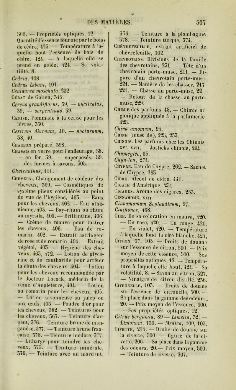 500. — Propriétés optiques, 12. — Quantitéd’essence fournie par le bois * de cèdre, 423. — Température à la- quelle bout l’essence de bois de cèdre, 424. — A laquelle elle se prend en gelée, 424. — Sa vola- tilité, 8. Cedria, 108. Cedrus Libani, 101. Ceniaurea moschata, 252. Gérât de Galien, 545. Cereus grandiflorus, 39, — nycticalus, 39, — serpentïnus, 59. Cerise. Pommade à la cerise pour les lèvres, 550. Cestrum diurnum, 40. — noclurnum, 38, 40. Charbon préparé, 598. Châssis en verre pour l'entleurage, 58. — en fer. 59. — superposés, 59. — des formes à savons, 505. Cheiranlhus, 111. Cheveux, Changement de couleur des cheveux, 5G9. — Cosmétiques du système pileux considérés au point de vue de l’hygiène, 463. — Eaux pour les cheveux, 402. — Eau athé- nienne, 405. — Cay-rhum ou rhum au myrsila, 403.— Brillantine, 406. — Crème de mauve pour lustrer les cheveux, 406. — Eau de ro- marin, 402. — Extrait astringent de rose et de romarin, 404. — Extrait végétal, 403. — Hygiène des che- veux, 465, 472. — Lotion de glycé- rine et de cantharide pour arrêter lu chute des cheveux, 404. — Lotion pour les cheveux recommandée par le docteur Locock, médecin de la reine d'Angleterre, 404. — Lotion au romarin pour les cheveux, 403. — Lotion savonneuse au julep ou aux œufs, 405 — Poudre d’or poul- ies cheveux, 582. — Teintures pour les cheveux, 567. — Teinture d’ar- gent, 376.— Teinture brune de man- ganèse, 377. — Teinture brune fran- çaise, 578. —Teinture inodore, 377. — Lilharge pour teindre les che- veux, 575. — Teinture minérale, 376. — Teinture avec un mordmt, 376. — Teinture à la plombagine 578. — Teinture turque, 374. Chèvrefeuille, extrait artificiel de chèvrefeuille, 102. Ciievhotains. Divisions de la famille des chevrotains, 231. — Tcte d’un chevrotain porte-musc, 211. — Fi- gure d’un chevrotain porte-musc 221. — Manière de les chasser, 217 221. — Chasse au porte-musc, 22 — Détour de la chasse au porte- musc, 229. Chimie des parfums, 48. — Chimie or ganique appliquée à la parfumerie, 425. China amomum, 94. Chine (musc de),225, 253. Chinois. Les parfums chez les Chinois xvi, xvii. — Josticks chinois, 294. Chumeylêe, 65. Chyn-len, 274. Chypre. Eau de Chypre, 262. — Sachet de Chypre, 283. Cidre. Alcool de cidre, 441. Cigale d’Amérique, 251. Cigares. Arôme des cigares, 255. Cinnamome, XXII. Cinnamomum Zeylandicum, 97. Cini/lones, 468. Cire. De sa coloration en mauve, 420. — En rose, 420. — En rouge, 420. — En violet, 420. — Température à laquelle fond la cire blanche, 424, Citron, 57, 105. — Droits de douane sur l’essence de citron, 500. — Prix moyen de celle essence, 500. — Ses propriétés optiques, 12. — Tempéra- ture à laquelle elle bout, 424. — Sa volatilité, 8. — Savon au citron, 527. — Vinaigre de citron distillé, 236. Citronelle, 103. — Droits de douane sur l’essence de citronelle, 500. -- Sa place dans la gamme des odeurs, 20. — Prix moyen de l’essence, 500. — Ses propriétés optiques, 12. Citrus benjamin, 89— Limetla, 52. — Limonum, 150. — Medica, 100, 103. Civette, 204. — Droits de douane sur la civeltc, 500. — ligure de la ci- vette, 206.— Su place dans la gamme des odeurs, 20.— Prix moyen, 500. — Teinture de civette, 207.
