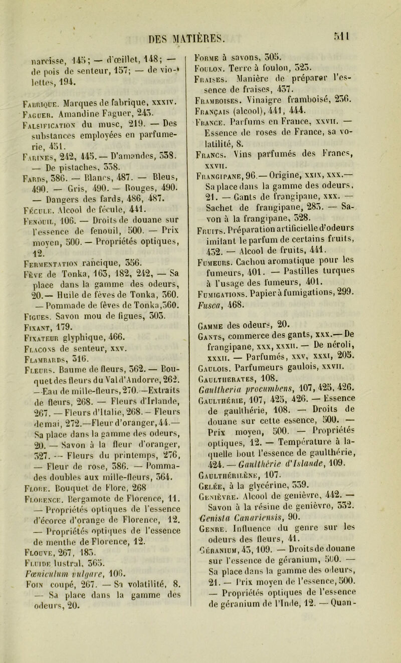 narcisse, 14-r»; — d œillet, 1-i8; — de pois de senteur, 157; — de vio-‘ lottes, 194. Fabrique. Marques de fabrique, xxxiv. Faguer. Amandine Faguer, 245. Falsification du musc, 219. — Des substances employées en parfume- rie, 451. Farines, 242, 445.— D’amandes, 538. — De pistaches, 558. Fards, 386. — Blancs, 487. — Bleus, 490. — Gris, 490. — Bouges, 490. — Dangers des fards, 486, 487. Fécule. Alcool de fécule, 441. Fenouil, 106. — Droits de douane sur l'essence de fenouil, 500. — Prix moyen, 500. — Propriétés optiques, 12. Fermentation raiicique, 356. Fève de Tonka, 163, 182, 242, — Sa place dans la gamme des odeurs, 20.— Huile de fèves de Tonka, 560. — Pommade de fèves de Tonka,560. Figues. Savon mou de ligues, 503. Fixant, 179. Fixateur glyphique, 466. Flacons de senteur, xxv. Flambards, 316. Fleurs. Baume de fleurs, 362. — Bou- quet des Heurs du Val d’Andorre, 262. —Eau de mille-fleurs,270. — Extraits de fleurs, 268. — Fleurs d'Irlande, 267. — Fleurs d’Italie, 268. — Fleurs de mai, 272.—Fleur d’oranger, 44.— Sa place dans la gamme des odeurs, 20. — Savon à la fleur d’oranger, 527. — Fleurs du printemps, 276, — Fleur de rose, 386. — Pomma- des doubles aux mille-fleurs, 364. Flore. Bouquet de Flore, 268 Florence. Bergamote de Florence, 11. — Propriétés optiques de l’essence d'écorce d’orange de Florence, 12. — Propriétés optiques de l’essence de menthe de Florence, 12. Flocve.267, 185. Fluide lustral, 365. Fœniculum vulf/are, 106. Foin coupé, 267. — Sa volatilité, 8. — Sa place dans la gamme des odeurs, 20. Forme à savons, 505. Foulon. Terre à foulon, 523. Fraises. Manière de préparer l’es- sence de fraises, 437. Framboises. Vinaigre framboisé, 256. Français (alcool), 441, 444. France. Parfums en France, xxvit. — Essence de roses de France, sa vo- latilité, 8. Francs. Vins parfumés des Francs, XXVII. Frangipane, 96.— Origine, xxix, xxx.— Sa place dans la gamme des odeurs, 21. — Gants de frangipane, xxx. — Sachet de frangipane, 285. — Sa- von à la frangipane, 528. Fruits. Préparation artificielle d’odeurs imitant le parfum de certains fruits, 452. — Alcool de fruits, 441. Fumeurs. Cachou aromatique pour les fumeurs, 401. — Pastilles turques à l’usage des fumeurs, 401. Fumigations. Papier à fumigations, 299. Fusca, 468. Gamme des odeurs, 20. Gants, commerce des gants, xxx.— De frangipane, xxx, xxxii. — De néroli, xxxii. — Parfumés, xxv, xxxi, 205. Gaulois. Parfumeurs gaulois, xxvii. Gaultiierates, 108. Gaultlieria procumbens, 107, 425, 426. Gaulthérie, 107, 425, 426. — Essence de gaulthérie, 108. — Droits de douane sur cette essence, 500. — Prix moyen, 500. — Propriétés optiques, 12. — Température à la- quelle bout l’essence de gaulthérie, 424. — Gaulthérie d’Islande, 109. Gaulthérilène, 107. Gelée, à la glycérine, 559. Genièvre. Alcool de genièvre, 442. — Savon à la résine de genièvro, 532. Genisla Canariensis, 90. Genre. Influence du genre sur les odeurs des fleurs, 41. Géranium, 45,109. — Droitsde douane sur l’essence de géranium, 5U0. — Sa place dans la gamme des odeurs, 21. — Prix moyen de l’essence, 500. — Propriétés optiques de l’essence de géranium de l’Inde, 12. — Quan-