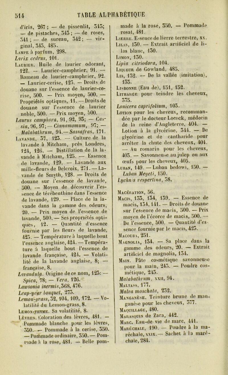 d’iris, 267 ; — de pissenlit, 345; — de pistaches, 543 ; — de roses, 341;— de sureau, 342; — vir- ginal, 345, 485. Lami-e à parfum, 298. Larix cedrus, 101. Laurier. Huile de laurier odorant, 122. — Laurier-camphrier, 91. — Rameau de laurier-camphrier, 92. — Laurier-cerise, 123. — Droits de douane sur l’essence de laurier-ce- rise, 500. — Prix moyen, 500. — Propriétés optiques, 11.—Droits de douane sur l’essence de laurier noble, 500. — Prix moyen, 500. Laurus camphora, 91, 92, 93; — Cas- sia, 96, 97; — Cinnamomum, 97; — Malabathrum, 94.— Sassafras, 171. Lavande, 37, 123. — Culture de la lavande à Mitcham, près Londres, 124, 126. — Distillation de la la- vande à Mitcham, 125. — Essence de lavande, 129. — Lavande aux mille-fleurs de Delcroix, 271. — La- vande de Smyth, 128. — Droits de douane sur l’essence de lavande, 500. — Moyen de découvrir l’es- sence de térébenthine dans l’essence de lavande, 129. — Place de la la- vande dans la gamme des odeurs, 20. — Prix moyen de l’essence de lavande, 500. — Ses propriétés opti- ques, 12. — Quantité d’essence fournie par les Ileurs de lavande, 423. — Température à laquelle bout l’essence anglaise,424. —Tempéra- ture à laquelle bout l’essence de lavande française, 424. — Volati- lité de la layande anglaise, 8; — française, 8. Lnvandula. Origine de ce nom, 125: — Spica, 78; — Ver a, 126. Lawsonia inermis,368, 476. Leap-year bouquet, 273. Levion-jrass, 32,104,109, 172. — Vo- latilité du Lemon-grass, 8. Lemon-tiiyme. Sa volatilité, 8. Lèvres. Coloration des lèvres, 481. — Pommade blanche pour les lèvres, 550. -- Pommade à la cerise, 550. — Pommade ordinaire, 550. — Pom- made à la rose, 481. — Belle pom- made à la rose, 350. — Pommade rosat, 481. Lierre. Essence de lierre terrestre, xx. Lilas, 150. — Extrait artificiel de li- las blanc, 150. Limon, 150. Lipia citriodora, 104. Liqueur de Gowland, 485. Lis, 132. — De la vallée (imitation), 133. Lisbonne (Eau de), 151, 152. Lithakge pour teindre les cheveux, 575. Lonicera caprifolium, 103. Lotion pour les cheveux, recomman- dée par le docteur Locock, médecin de la reine d’Angleterre, 404. — Lotion à la glycérine, 544. — De glycérine et de cantharide pour arrêter la chute des cheveux, 404. — Au romarin pour les cheveux, 403. — Savonneuse au julep ou aux œufs pour les cheveux, 405. Luban, 149. —Luban bedowi, 150. — Luban Meyeti, 150. Lycknis vespertina, 58. Macération, 56. Macis, 153, 134, 159. — Essence de macis, 154,141. — Droits de douane sur l’essence de macis, 500. — Prix moyen de l’écorce de macis, 500. — De l’essence, 500. — Quantité d’es- sence fournie par le macis, 425. Macouba, 251. Magnolia, 134. — Sa place dans la gamme des odeurs, 20. — Extrait artificiel de magnolia, 154. Main. Pâte cosmétique savonneuse pour la main, 245. — Poudre cos- métique, 245. Malabathrum, xxii, 94. Maltass, 177. Malva moschata, 232. Manganèse. Teinture brune de man- ganèse pour les cheveux, o/7. Maquillage, 480. Marasquin de Zara, 442. Marc. Eau-de vie de marc, 441. Maréchale, 190. — Poudre à la ma- réchale, xxix.— Sachet à la maré- chale, 284.