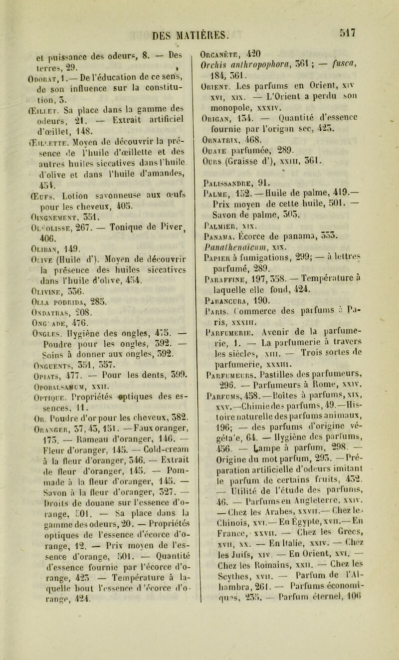 et puissance des odeurs, 8. — Des terres, 29. * Odorat, 1.— De l’éducation de ce sens, de son influence sur la constitu- tion, 5. Œillet. Sa place dans la gamme des odeurs, 21. — Extrait artificiel d'œillet, 148. Œillette. Moyen de découvrir la pré- sence de l’huile d’oeillette et des autres huiles siccatives dansl huile d olive et dans l’huile d’amandes, 45 t. Œufs. Lotion savonneuse aux œufs pour les cheveux, 405. OlXGNEMENT, 551. Ol> olisse, 267. — Tonique de Piver, 406. Oliuan, 149. Omve (Huile d’). Moyen de découvrir la présence des huiles siccatives dans l’huile d’olive, 454. Olivine, 336. Oui.a podrida, 285. Ondatras, SOS. Ong are, 476. Ongi.es. Hygiène des ongles, 4i5. — Poudre pour les ongles, 592. — Soins à donner aux ongles, 592. Onguents, 351, 557. Opiats, 477. — Pour les dents, 399. Opobu.saüum, xxii. Optique. Propriétés optiques des es- sences, 11. Or. Poudre d’or pour les cheveux, 582. Oranger, 57,45,15t. —Fauxoranger, 173. — Rameau d’oranger, 146. — Fleur d’oranger, 145. — Cold-cream à la fleur d’oranger, 346. — Extrait de fleur d’oranger, 145. — Pom- made à la fleur d’oranger, 145. — Savon à la fleur d’oranger, 527. — Droits de douane sur l’essence d’o- range, 501. — Sa place dans la gamme des odeurs, 20. — Propriétés optiques de l’essence d’écorce d’o- range, 12. — Prix mo\en de l’es- sence d’orange, 501. — Quantité d’essence fournie par l’écorce d’o- range, 423 — Température à la- quelle bout l’essence d'écorce d’o- range, 424. Orcanètf., 420 Orclûs anthropophora, 361 ; — fuse a, 184, 561. Orient. Les parfums en Orient, xiv xvi, xix. — L’Orient a perdu son monopole, xxxiv. Origan, 154. — Quantité d’essence fournie par l’origan sec, 425. Ornatrix, 468. Ouate parfumée, 289. Ours (Graisse d’), xxm, 561. « Palissandre, 91. Palme, 152. —Huile de palme, 419.— Prix moyen de cette huile, 501. — Savon de palme, 505. Palmier, xix. Panama. Écorce de panama, 553. Panaihenaïeum, xix. Papier à fumigations, 299; — à lettres parfumé, 289. Paraffine, 197, 558. — Température a laquelle elle fond, 424. Parancura, 190. Paris. Commerce des parfums à Pa- ris, XXXIII. Parfumerie. Avenir de la parfume- rie, 1. — La parfumerie à travers les siècles, xm. — Trois sortes de parfumerie, xxxm. Parfumeurs. Pastilles des parfumeurs, 296. — Parfumeurs à Rome, xxiv. Parfums,458. — Doîtes à parfums,xix, xnv, —Chimiedes parfums, 49.—His- toire naturel le des parfums animaux, 196; — des parfums d’origine vé- géla'e, 64. — Hygiène des parfums, 456. — Lampe à parfum, 298. — Origine du mot parfum, 295. —Pré- paration artificielle d’odeurs imitant le parfum de certains lruits, 452. — Utilité de l’étude des parfums, 40. — Parfums en Angleterre, xxiv. — Chez les Arabes, xxvii.—Chez lc^ Chinois, xvi.— En Égypte, xvn.— En Fiance, xxvn. — Chez les Grecs, xvn, xx. — En Italie, xxiv. — Chez les Juifs, xiv — En Orient, xvi. — Chez les Romains, xxii. — Chez les Scythes, xvn. — Parfum de l’AI- hambra, 261. — Parfums économi- ques, 235. — Parfum éternel, 100