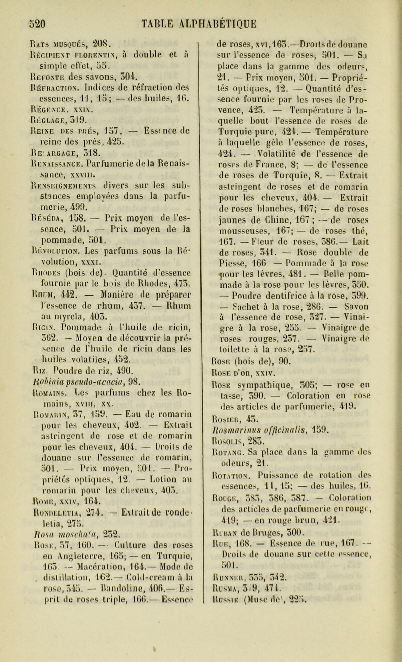 Rats musqués, 208. Récipient florentin, à double et à simple effet, 55. Refonte des savons, 504. Réfraction. Indices de réfraction des essences, 11, 15; —des huiles, 10. Régence. xxix. Réglage, 519. Reine des prés, 157. — Essince de reine des prés, 425. Re argage, 518. Renaissance. Parfumerie de la Renais- sance, XXVIII. Renseignements divers sur les sub- stances employées dans la parfu- merie, 499. Réséda, 158. — Prix moyen de l’es- sence, 501. — Prix moyen de la pommade, 501. Révolution. Les parfums sous la Ré* volution, xxxi. Rhodes (bois de)- Quantité d’essence fournie par le bais de Rhodes, 475. Rhum, 442. — Manière de préparer l'es>ence de rhum, 457. — Rhum au myrcla, 405. Ricin. Pommade à l’huile de ricin, 502. — Moyen de découvrir la pré- sence de l’huile de ricin dans les huiles volatiles, 452. Riz. Poudre de riz, 490. Robiaia pseudo-acacia, 98. Romains. Les parfums chez les Ro- mains, XVIII, xx. Romarin, 57, 159. — Eau de romarin pour les cheveux, 4o2. — Extrait astringent de rose et de romarin pour les cheveux, 404. — Droits de douane sur l’essence de romarin, 501. — Prix moyen, 501. — Pro- priétés optiques, 12. — Lotion au romarin pour les cheveux, 405. Rome, xxiv, 164. Rondeletia, 274. — Extrait de ronde- lelia, 275. Rom mosclia'a, 252. Rose, 57, 160. — Culture des roses en Angleterre, 165;—en Turquie, 165 -- Macération, 164.— Mode de distillation, 162.— Cold-cream à la rose, 545. — Bandoline, 406.— Es- prit de roses triple, 166.— Essence de roses, xvi.165.—Droits de douane sur l’essence de roses, 501. — Sa place dans la gamme des odeurs, 21. — Prix moyen, 501. — Proprié- tés optiques, 12. — Quantité d’es- sence fournie par les roses de Pro- vence, 425. — Température à la- quelle bout l’essence de roses de Turquie pure, 424.— Température à laquelle gèle l’essence de roses, 424. — Volatilité de l’essence de roses de France, 8; — de l’essence de roses de Turquie, 8. — Extrait astringent de roses et de romarin pour les cheveux, 404. — Extrait de roses blanches, 167; — de roses jaunes de Chine, 167 ; — de roses mousseuses, 167; — de roses thé, 167. — Fleur de roses, 586.— Lait de roses, 541. — Rose double de Piesse, 166 — Pommade à la rose çour les lèvres, 481. — Relie pom- made à la rose pour les lèvres, 550. — Poudre dentifrice à la rose, 599. — Sachet à la rose, 286. — Savon à l’essence de rose, 527. — Vinai- gre à la rose, 255. — Vinaigre de roses rouges, 257. — Vinaigre de toilette à la rose, 257. Rose (bois de), 90. Rose d’or, xxiv. Rose sympathique, 505; — rose en tasse, 590. — Coloration en rose des articles de parfumerie, 419. Rosier, 45. Rosmarinus officinalis, 159. Rosolis, 285. Rotang. Sa place dans la gamme des odeurs, 21. Rotation. Puissance de rotation des essences, 11,15: —des huiles, 10. Rouge, 585, 586, 587. — Coloration des articles de parfumerie en rouge, 419; —en rouge brun, 421. Ri ran de Bruges, 500. Rue, 168. — Essence de rue, 167. -- Droits de douane sur celle essence, 501. Runnf.r, 555, 542. Rusma, 5'9, 471. Russie (Musc de', 225.