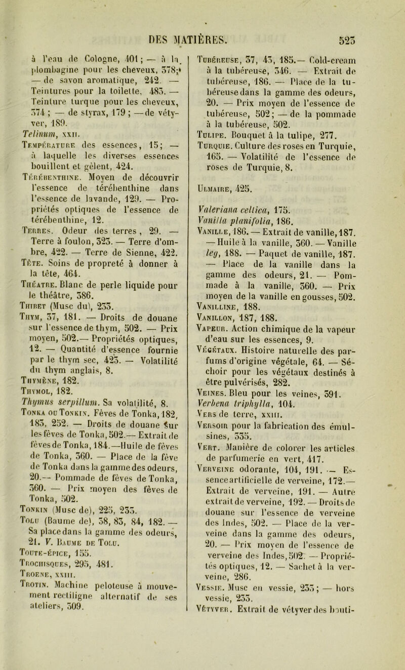 à l’eau tle Cologne, 101 ; — à la. plombagine pour les cheveux, 578;‘ — de savon aromatique, 242. — Teintures pour la toilette, 485. — Teinture turque pour les cheveux, 574 ; — de styrax, 179 ; —de véty- ver, 189. Telinum, xxn. Température des essences, 15; — à laquelle les diverses essences bouillent et gèlent, 424. Térébenthine. Moyen de découvrir l'essence de térébenthine dans l’essence de lavande, 129. — Pro- priétés optiques de l’essence de térébenthine, 12. Terres. Odeur des terres, 29. — Terre à foulon, 325. — Terre d’om- bre, 422. — Terre de Sienne, 422. Tête. Soins de propreté à donner à la tète, 464. Théâtre. Blanc de perle liquide pour le théâtre, 586. Thiret (Musc du), 233. Thym, 37, 181. — Droits de douane sur l'essence de thym, 502. — Prix moyen, 502.— Propriétés optiques, 12. — Quantité d’essence fournie par le thym sec, 423. — Volatilité du thym anglais, 8. Tiiymène, 182. Thvmol, 182. Thymus serpillum. Sa volaiilité, 8. Tonka ouTonkix. Fèves de Tonka,182, 183, 252. — Droits de douane Sur les fèves de Tonka, 502.— Extrait de fèves de Tonka, 184.—Huile de fèves de Tonka, 560. — Place de la fève de Tonka dans la gamme des odeurs, 20. — Pommade de fèves de Tonka, 560. — Prix moyen des lèves de Tonka, 502. Tonkin (Musc de), 225, 235. Tolu (Baume de), 38, 83, 84, 182.— Sa place dans la gamme des odeurs, 21. V. Baume de Toi.u. Toute-épice, 155. Trociiisques, 295, 481. Troene, xxiii. Irotin. Machine pelotcuse à mouve- ment rectiligne alternatif de ses ateliers, 509. Tubéreuse, 37, 43, 185.— Cold-cream à la tubéreuse, 346. — Extrait de tubéreuse, 186. — Place de la tu- béreuse dans la gamme des odeurs, 20. — Prix moyen de l’essence de tubéreuse, 502; — de la pommade à la tubéreuse, 502. Tulipe. Bouquet à la tulipe, 277. Turquie. Culture des roses en Turquie, 165. — Volatilité de l’essence de roses de Turquie, 8. Ulmaire, 425. Valeriana celtica, 175. Vani/la planifolia, 186. Vanille, 186. — Extrait de vanille, 187. — Huile à la vanille, 360.— Vanille ley, 188. — Paquet de vanille, 187. — Place de la vanille dans la gamme des odeurs, 21. — Pom- made à la vanille, 560. — Prix moyen delà vanille en gousses, 502. Vanilline, 188. Vanillon, 187, 188. Vapeur. Action chimique de la vapeur d’eau sur les essences, 9. Végétaux. Histoire naturelle des par- fums d'origine végétale, 64. — Sé- choir pour les végétaux destinés à être pulvérisés, 282. Veines. Bleu pour les veines, 391. Verhena triphylla, 104. Vers de terre, xxiii. Versoir pour la fabrication des émul- sines, 535. Vert. Manière de colorer les articles de parfumerie en vert, 417. Verveine odorante, 104, 191. - Es- senceartilieielle de verveine, 172.— Extrait de verveine, 191. — Aulre extrait de verveine, 192. — Droits de douane sur l’essence de verveine des Indes, 502. — Place de la ver- veine dans la gamine des odeurs, 20. — Prix moyen de l’essence de verveine des Indes,502. — Proprié- tés optiques, 12. — Sachet à la ver- veine, 286. Vessie. Musc en vessie, 255; — hors vessie, 233. Vétiver. Extrait de vétyverdes lniiti-