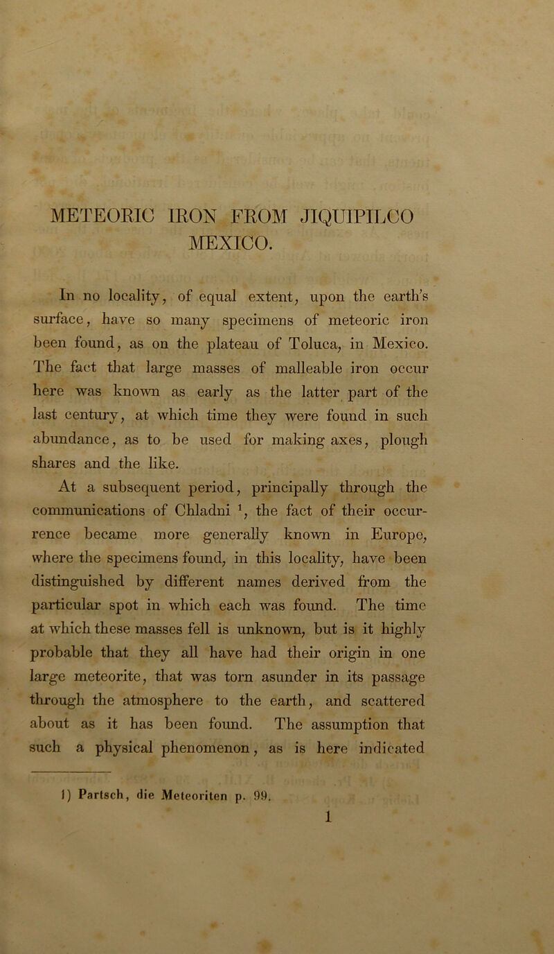 METEOB.IC IRON FROM JIQUIPILOO MEXICO. In no locality, of equal extent, upon the earth’s sui’face, have so many specimens of meteoric iron been found, as on the plateau of Toluca, in Mexico. The fact that large masses of malleable iron occur here was known as early as the latter part of the last century, at which time they were found in such abundance, as to be used for making axes, plough shares and the like. At a subsequent period, principally through the communications of Chladni % the fact of their occur- rence became more generally known in Europe, where the specimens found, in this locality, have been distinguished by diflPerent names derived from the particular spot in which each was found. The time at which these masses fell is unknown, but is it highly probable that they all have had their origin in one large meteorite, that was torn asunder in its passage through the atmosphere to the earth, and scattered about as it has been found. The assumption that such a physical phenomenon, as is here indicated 1) Partsch, die Meteoriten p. 99.