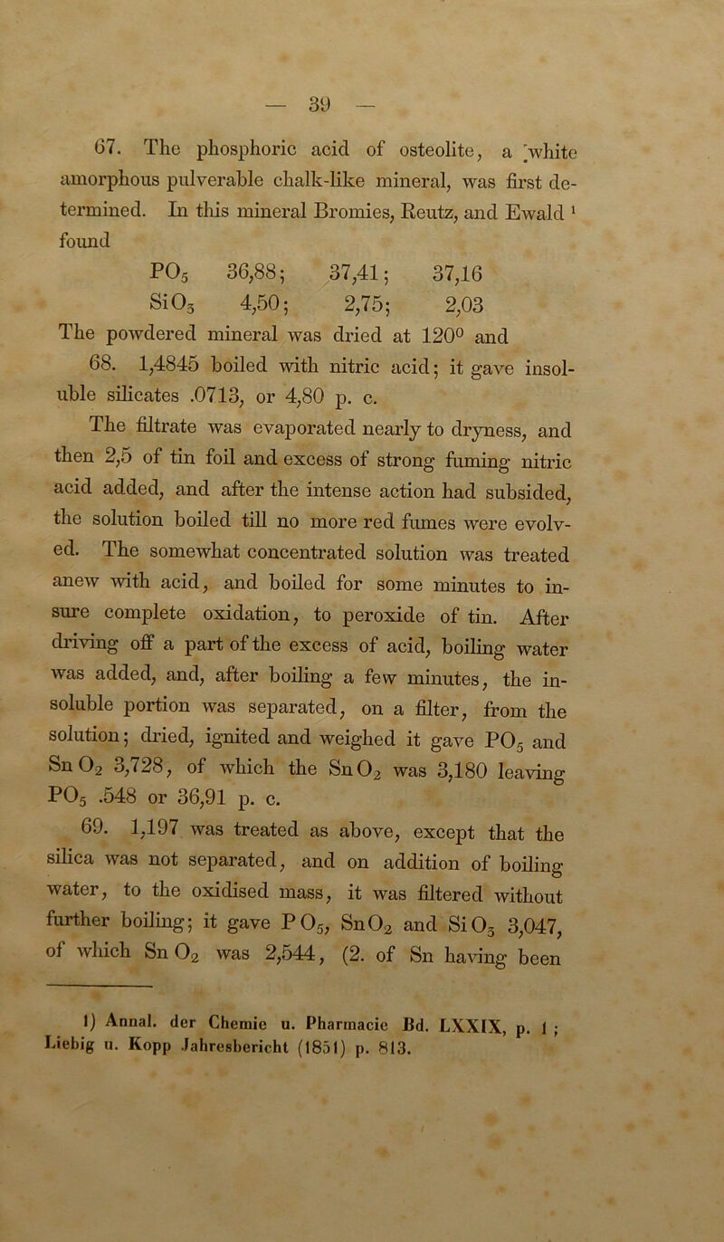 67. The phosphoric acid of osteolite, a white amorphous pulverable chalk-like mineral, was first de- termined. In this mineral Bromies, Reutz, and Ewald ' found PO5 36,88; /7,41; 37,16 SiOs 4,50; 2,75; 2,03 The powdered mineral was dried at 120° and 68. 1,4845 boiled with nitric acid; it gave insol- uble silicates .0713, or 4,80 p. c. The filtrate was evaporated nearly to dryness, and then 2,5 of tin foil and excess of strong fuming nitric acid added, and after the intense action had subsided, the solution boiled till no more red fumes were evolv- ed. The somewhat concentrated solution was treated anew with acid, and boded for some minutes to in- sure complete oxidation, to peroxide of tin. After driving off a part of the excess of acid, boding water was added, and, after boding a few minutes, the in- soluble portion was separated, on a filter, fi*om the solution; di’ied, ignited and weighed it gave PO5 and Sn Og 3,728, of which the SnOg was 3,180 leaving PO5 .548 or 36,91 p. c. 69. 1,197 was treated as above, except that the silica was not separated, and on addition of boding water, to the oxidised mass, it was filtered without further boding; it gave PO5, SnOg and SiOg 3,047, of which SnOg was 2,544, (2. of Sn having been 1) Annal. der Chemie u. Phannacie Bd. LXXIX, p. 1 ; Liebig u. Kopp Jahresbericht (1851) p. 813.